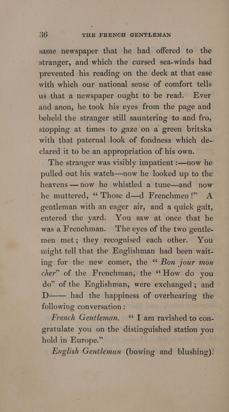 same newspaper that he had offered to the stranger, and which the cursed sea-winds had prevented his reading on the deck at that ease with which our national sense of comfort tells us that a newspaper ought to be read. Ever and anon, he took his eyes from the page and beheld the stranger still sauntering to and fro, stopping at times to gaze on a green britska with that paternal look of fondness which de-- clared it to be an appropriation of his own. The stranger was visibly impatient :—now he pulled out his watch—now he looked up to the heavens —now he whistled a tune—and now he muttered, ** Those d—d Frenchmen!” <A gentleman with an eager air, and a quick gait, entered the yard. You saw at once that he was a Frenchman. ‘The eyes of the two gentle- men met; they recognised each other. You wight tell that the Englishman had been wait- ing for the new comer, the “ Bon jour mon cher” of the Frenchman, the “ How do you do” of the Englishman, were exchanged ; and D—— had the happiness of overhearing the following conversation : french Gentleman. ‘* I am ravished to con- gratulate you on the distinguished station you hold in Europe.” English Gentleman (bowing and blushing):