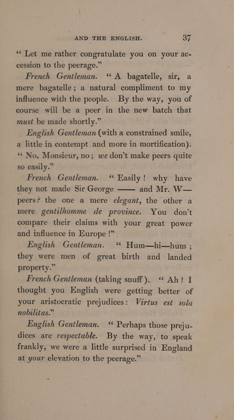 ** Let me rather congratulate you on your ac- cession to the peerage.” French Gentleman. “ A bagatelle, sir, a mere bagatelle; a natural compliment to my influence with the people. By the way, you of course will be a peer in the new batch that must be made shortly.” English Gentleman (with a constrained smile, a little in contempt and more in mortification). ** No, Monsieur, no; we don’t make peers quite so easily.” French Gentleman. ‘Easily! why have they not made Sir George and Mr. W— peers? the one a mere elegant, the other a mere gentilhomme de province. You don’t compare their claims with your great power and influence in Europe !” English Gentleman. “ Hum—hi—hum ; they were men of great birth and landed property.” French Gentleman (taking snuff). “ Ah! I thought you English were getting better of your aristocratic prejudices: Virtus est sola nobilitas.” English Gentleman. <* Perhaps those preju- dices are respectable. By the way, to speak frankly, we were a little eet in England at your elevation to the peerage.”