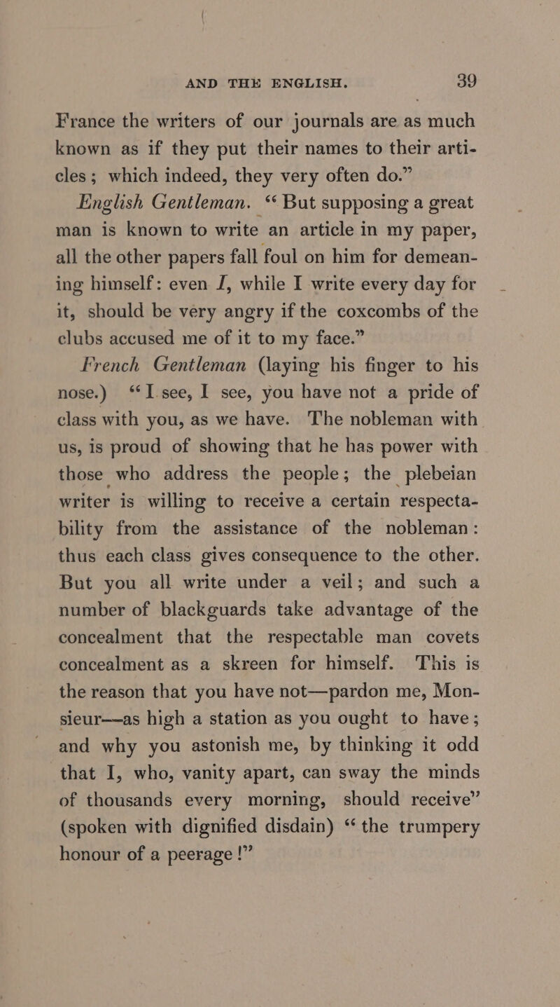 France the writers of our journals are as much known as if they put their names to their arti- cles; which indeed, they very often do.” English Gentleman. “ But supposing a great man is known to write an article in my paper, all the other papers fall foul on him for demean- ing himself: even J, while I write every day for it, should be very angry if the coxcombs of the clubs accused me of it to my face.” French Gentleman (laying his finger to his nose.) ‘I see, I see, you have not a pride of class with you, as we have. The nobleman with us, is proud of showing that he has power with those who address the people; the plebeian writer is willing to receive a certain respecta- bility from the assistance of the nobleman: thus each class gives consequence to the other. But you all write under a veil; and such a number of blackguards take advantage of the concealment that the respectable man covets concealment as a skreen for himself. This is the reason that you have not—pardon me, Mon- sieur—as high a station as you ought to have; and why you astonish me, by thinking it odd that I, who, vanity apart, can sway the minds of thousands every morning, should receive” (spoken with dignified disdain) ‘‘ the trumpery honour of a peerage !”