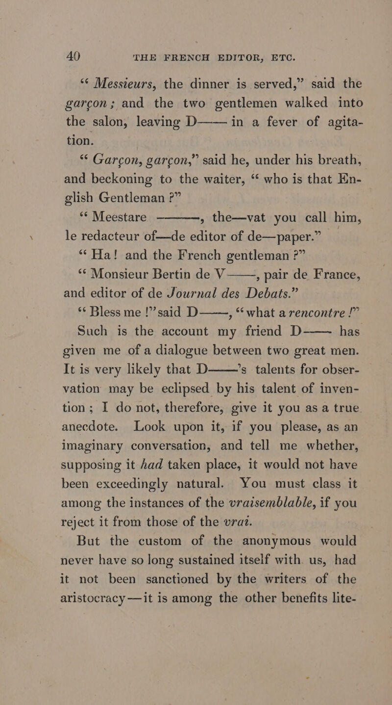AO THE FRENCH EDITOR, ETC. ‘© Messteurs, the dinner is served,” said the garcon; and the two gentlemen walked into the salon, leaving D—— in a fever of agita- tion. ** Garcon, garcon,” said he, under his breath, and beckoning to the waiter, “‘ who is that En- glish Gentleman ?” ‘* Meestare le redacteur of—de editor of de—paper.” ‘“‘ Ha! and the French gentleman ?” ‘“* Monsieur Bertin de V——, pair de France, and editor of de Journal des Debats.” ‘* Bless me !” said D , “what a rencontre !” Such is the account my friend D has given me of a dialogue between two great men. It is very likely that D ’s talents for obser- vation may be eclipsed by his talent of inven- tion; I do not, therefore, give it you as a true anecdote. Look upon it, if you please, as an imaginary conversation, and tell me whether, supposing it had taken place, it would not have been exceedingly natural. You must class it among the instances of the vraisemblable, if you reject it from those of the vraz. But the custom of the anonymous would never have so long sustained itself with. us, had it not been sanctioned by the writers of the aristocracy —it is among the other benefits lite- » the—vat you call him,