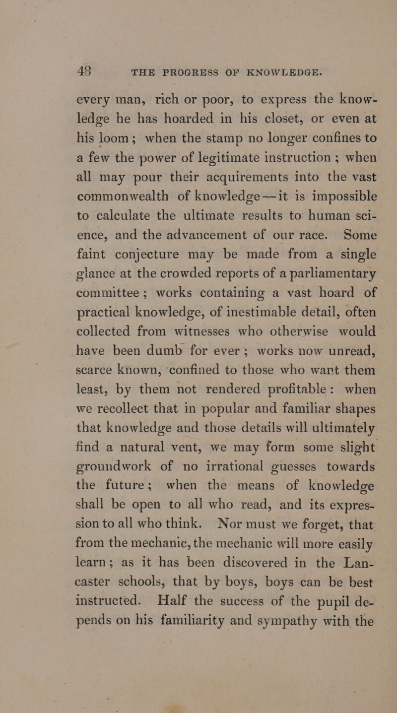 every man, rich or poor, to express the know- ledge he has hoarded in his closet, or even at his loom; when the stamp no longer confines to a few the power of legitimate instruction ; when all may pour their acquirements into the vast commonwealth of knowledge—it is impossible to calculate the ultimate results to human sci- ence, and the advancement of our race. Some faint conjecture may be made from a single glance at the crowded reports of a parliamentary committee ; works containing a vast hoard of practical knowledge, of inestimable detail, often collected from witnesses who otherwise would have been dumb for ever; works now unread, scarce known, ‘confined to those who wart them least, by them not rendered profitable: when we recollect that in popular and familiar shapes that knowledge and those details will ultimately find a natural vent, we may form some slight groundwork of no irrational guesses towards the future; when the means of knowledge shall be open to all who read, and its expres- sion to all who think. Nor must we forget, that from the mechanic, the mechanic will more easily learn; as it has been discovered in the Lan- caster schools, that by boys, boys can be best instructed. Half the success of the pupil de- pends on his familiarity and sympathy with the