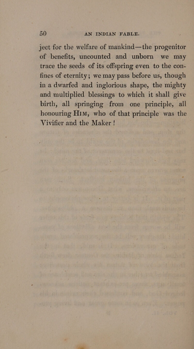 ject for the welfare of mankind—the progenitor of benefits, uncounted and unborn we may trace the seeds of its offspring even to the con- fines of eternity; we may pass before us, though in a dwarfed and inglorious shape, the mighty and multiplied blessings to which it shall give birth, all springing from one principle, all honouring Him, who of that principle was the Vivifier and the Maker !