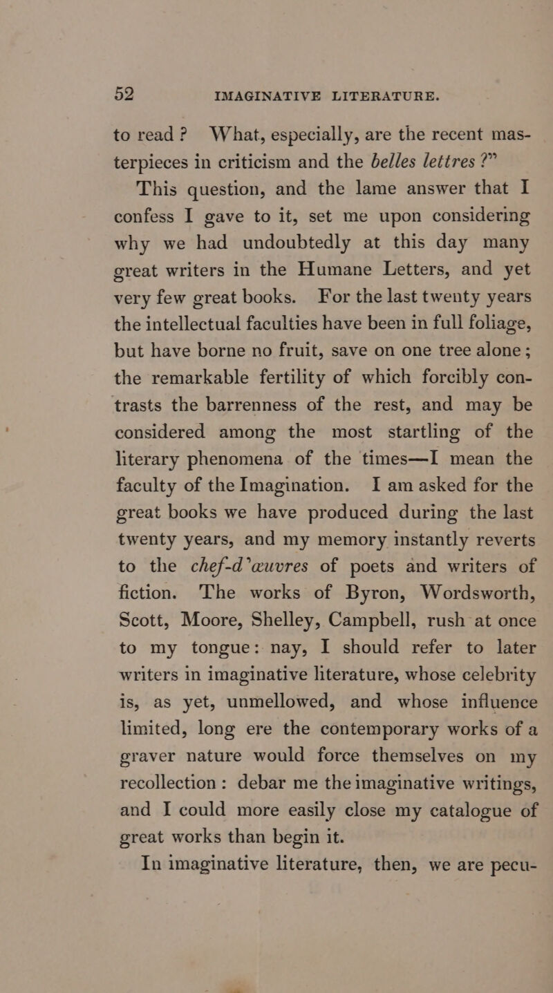 to read? What, especially, are the recent mas- terpieces in criticism and the belles lettres ?” This question, and the lame answer that I confess I gave to it, set me upon considering why we had undoubtedly at this day many great writers in the Humane Letters, and yet very few great books. For the last twenty years the intellectual faculties have been in full foliage, but have borne no fruit, save on one tree alone; the remarkable fertility of which forcibly con- trasts the barrenness of the rest, and may be considered among the most startling of the literary phenomena of the times—I mean the faculty of the Imagination. I am asked for the great books we have produced during the last twenty years, and my memory instantly reverts to the chef-d’auvres of poets and writers of fiction. The works of Byron, Wordsworth, Scott, Moore, Shelley, Campbell, rush at once to my tongue: nay, I should refer to later writers in imaginative literature, whose celebrity is, as yet, unmellowed, and whose influence limited, long ere the contemporary works of a graver nature would force themselves on my recollection: debar me the imaginative writings, and I could more easily close my catalogue of great works than begin it. In imaginative literature, then, we are pecu-