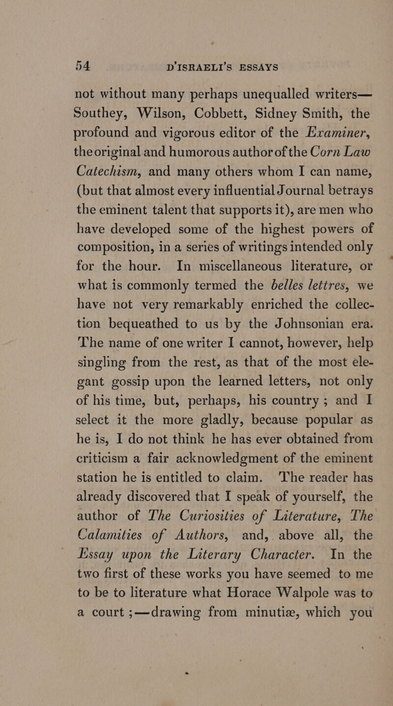 not without many perhaps unequalled writers— Southey, Wilson, Cobbett, Sidney Smith, the profound and vigorous editor of the Examiner, the original and humorous author of the Corn Law Catechism, and many others whom I can name, (but that almost every influential Journal betrays the eminent talent that supports it), are men who have developed some of the highest powers of composition, in a series of writings intended only for the hour. In miscellaneous literature, or what is commonly termed the belles lettres, we have not very remarkably enriched the collec- tion bequeathed to us by the Johnsonian era. The name of one writer I cannot, however, help singling from the rest, as that of the most ele- gant gossip upon the learned letters, not only of his time, but, perhaps, his country ; and I select it the more gladly, because popular as he is, I do not think he has ever obtained from criticism a fair acknowledgment of the eminent station he is entitled to claim. The reader has already discovered that I speak of yourself, the author of The Curiosities of Literature, The Calamities of Authors, and, above all, the Essay upon the Literary Character. In the two first of these works you have seemed to me to be to literature what Horace Walpole was to a court ;—drawing from minutie, which you