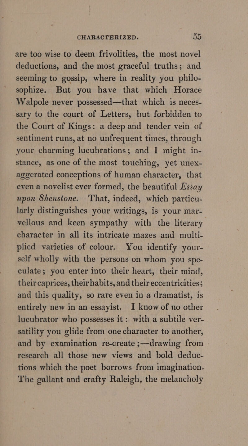 are too wise to deem frivolities, the most novel deductions, and the most graceful truths; and seeming to gossip, where in reality you philo- sophize. But you have that which Horace Walpole never possessed—that which is neces- sary to the court of Letters, but forbidden to the Court of Kings: a deep and tender vein of sentiment runs, at no unfrequent times, through your charming lucubrations; and I might in- stance, as one of the most touching, yet unex- aggerated conceptions of human character, that even a novelist ever formed, the beautiful Essay upon Shenstone. That, indeed, which particu- larly distinguishes your writings, is your mar- vellous and keen sympathy with the literary character in all its intricate mazes and multi- plied varieties of colour. You identify your- self wholly with the persons on whom you spe- culate; you enter into their heart, their mind, their caprices, their habits, and their eccentricities; and this quality, so rare even in a dramatist, is entirely new in an essayist. I know of no other lucubrator who possesses it: with a subtile ver- satility you glide from one character to another, and by examination re-create ;—drawing from © research all those new views and bold deduc- tions which the poet borrows from imagination. The gallant and crafty Raleigh, the melancholy