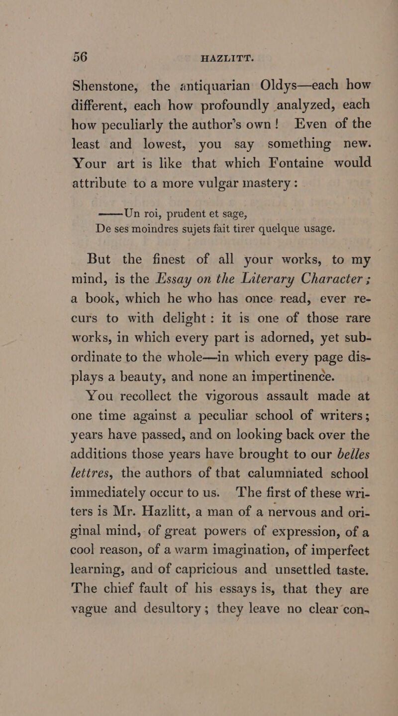 Shenstone, the antiquarian Oldys—each how different, each how profoundly analyzed, each how peculiarly the author’s own! Even of the least and lowest, you say something new. Your art is like that which Fontaine would attribute to a more vulgar inastery : Un roi, prudent et sage, De ses moindres sujets fait tirer quelque usage. But the finest of all your works, to my mind, is the Essay on the Literary Character ; a book, which he who has once read, ever re- curs to with delight: it is one of those rare works, in which every part is adorned, yet sub- ordinate to the whole—in which every page dis- plays a beauty, and none an impertinence. You recollect the vigorous assault made at one time against a peculiar school of writers ; years have passed, and on looking back over the additions those years have brought to our belles lettres, the authors of that calumniated school immediately occur tous. The first of these wri- ters is Mr. Hazlitt, a man of a nervous and ori- ginal mind, of great powers of expression, of a cool reason, of a warm imagination, of imperfect learning, and of capricious and unsettled taste. The chief fault of his essays is, that they are vague and desultory; they leave no clear con-