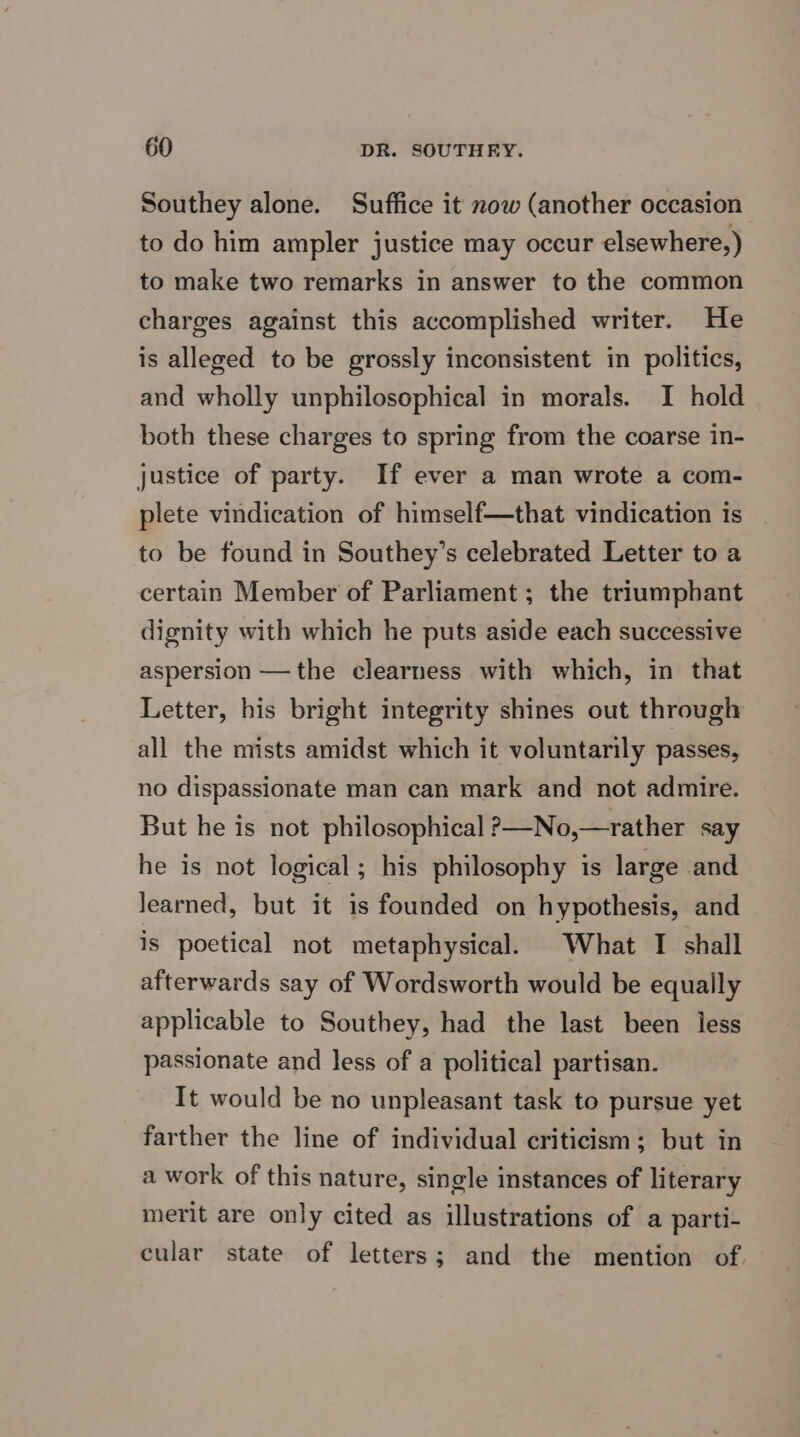 Southey alone. Suffice it now (another occasion to do him ampler justice may occur elsewhere,) to make two remarks in answer to the common charges against this accomplished writer. He is alleged to be grossly inconsistent in politics, and wholly unphilosophical in morals. I hold both these charges to spring from the coarse in- justice of party. If ever a man wrote a com- plete vindication of himself—that vindication is to be found in Southey’s celebrated Letter to a certain Member of Parliament ; the triumphant dignity with which he puts aside each successive aspersion — the clearness with which, in that Letter, his bright integrity shines out through all the mists amidst which it voluntarily passes, no dispassionate man can mark and not admire. But he is not philosophical >—No,—rather say he is not logical; his philosophy is large and learned, but it is founded on hypothesis, and is poetical not metaphysical. What I shall afterwards say of Wordsworth would be equally applicable to Southey, had the last been less passionate and less of a political partisan. It would be no unpleasant task to pursue yet farther the line of individual criticism; but in a work of this nature, single instances of literary merit are only cited as illustrations of a parti- cular state of letters; and the mention of.