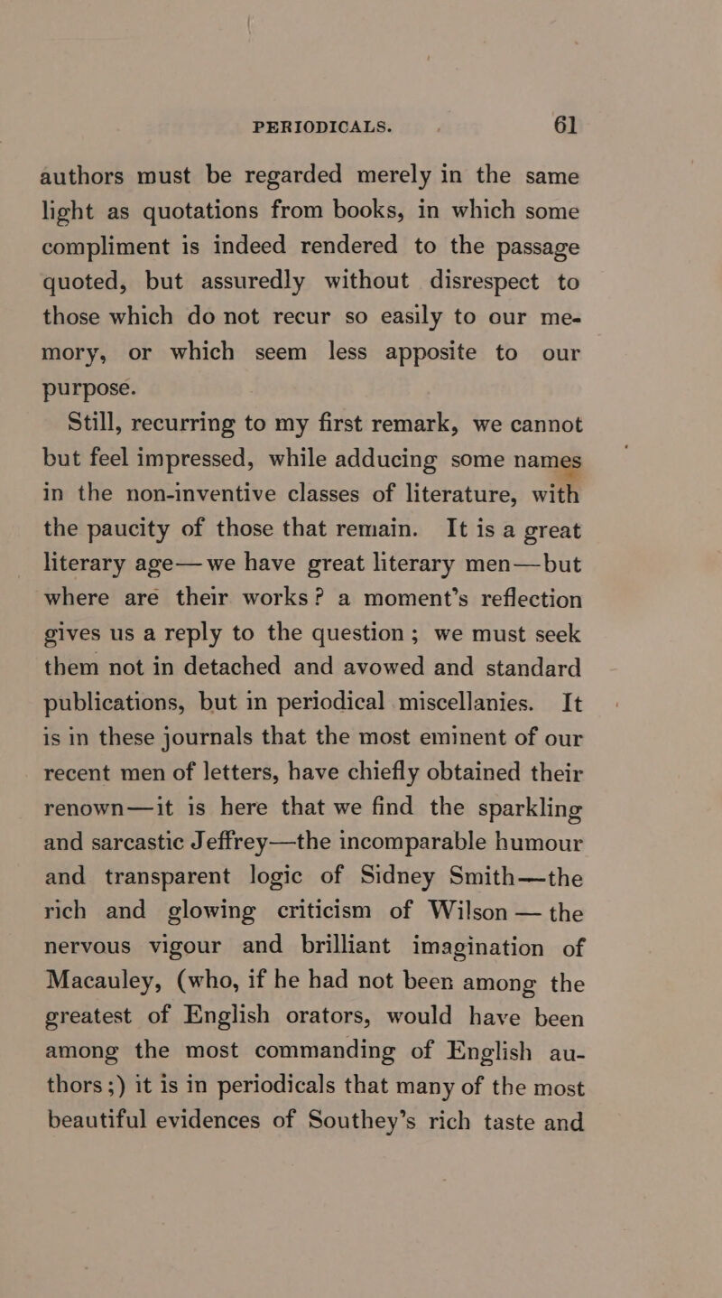 authors must be regarded merely in the same light as quotations from books, in which some compliment is indeed rendered to the passage quoted, but assuredly without disrespect to those which do not recur so easily to our me- mory, or which seem less apposite to our purpose. Still, recurring to my first remark, we cannot but feel impressed, while adducing some names in the non-inventive classes of literature, with the paucity of those that remain. It is a great literary age— we have great literary men—but where are their works? a moment’s reflection gives us a reply to the question; we must seek them not in detached and avowed and standard publications, but in periodical miscellanies. It is in these journals that the most eminent of our recent men of letters, have chiefly obtained their renown—it is here that we find the sparkling and sarcastic Jeffrey—the incomparable humour and transparent logic of Sidney Smith—the rich and glowing criticism of Wilson — the nervous vigour and brilliant imagination of Macauley, (who, if he had not been among the greatest of English orators, would have been among the most commanding of English au- thors ;) it is in periodicals that many of the most beautiful evidences of Southey’s rich taste and