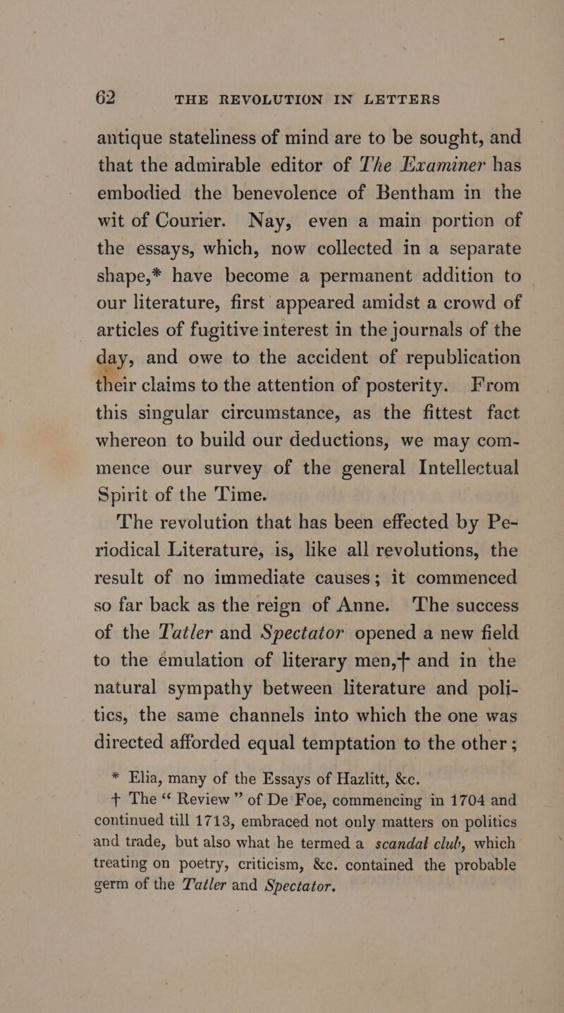 antique stateliness of mind are to be sought, and that the admirable editor of T’he Examiner has embodied the benevolence of Bentham in the wit of Courier. Nay, even a main portion of the essays, which, now collected in a separate shape,* have become a permanent addition to our literature, first appeared amidst a crowd of articles of fugitive interest in the journals of the day, and owe to the accident of republication their claims to the attention of posterity. From this singular circumstance, as the fittest fact whereon to build our deductions, we may com- mence our survey of the general Intellectual Spirit of the Time. The revolution that has been effected by Pe- riodical Literature, is, like all revolutions, the result of no immediate causes; it commenced so far back as the reign of Anne. The success of the Tatler and Spectator opened a new field to the émulation of literary men,+ and in the natural sympathy between literature and poli- tics, the same channels into which the one was directed afforded equal temptation to the other ; * Elia, many of the Essays of Hazlitt, &amp;c. + The “ Review” of De Foe, commencing in 1704 and continued till 1713, embraced not only matters on politics and trade, but also what he termed a scandal club, which treating on poetry, criticism, &amp;c. contained the probable germ of the Tadler and Spectator.