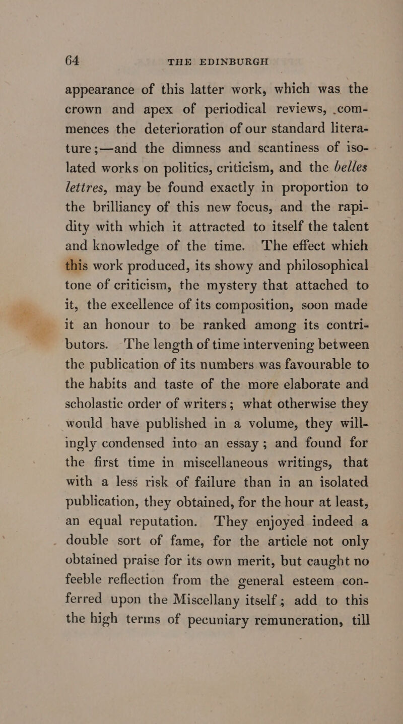 appearance of this latter work, which was the crown and apex of periodical reviews, .com- mences the deterioration of our standard litera- ture;—and the dimness and scantiness of iso- | lated works on politics, criticism, and the bedles lettres, may be found exactly in proportion to the brilliancy of this new focus, and the rapi- dity with which it attracted to itself the talent and knowledge of the time. The effect which this work produced, its showy and philosophical tone of criticism, the mystery that attached to it, the excellence of its composition, soon made it an honour to be ranked among its contri- butors. The length of time intervening between the publication of its numbers was favourable to the habits and taste of the more elaborate and scholastic order of writers; what otherwise they would have published in a volume, they will- ingly condensed into an essay; and found for the first time in miscellaneous writings, that with a less risk of failure than in an isolated publication, they obtained, for the hour at least, an equal reputation. They enjoyed indeed a double sort of fame, for the article not only obtained praise for its own merit, but caught no feeble reflection from the general esteem con- ferred upon the Miscellany itself; add to this the high terms of pecuniary remuneration, till