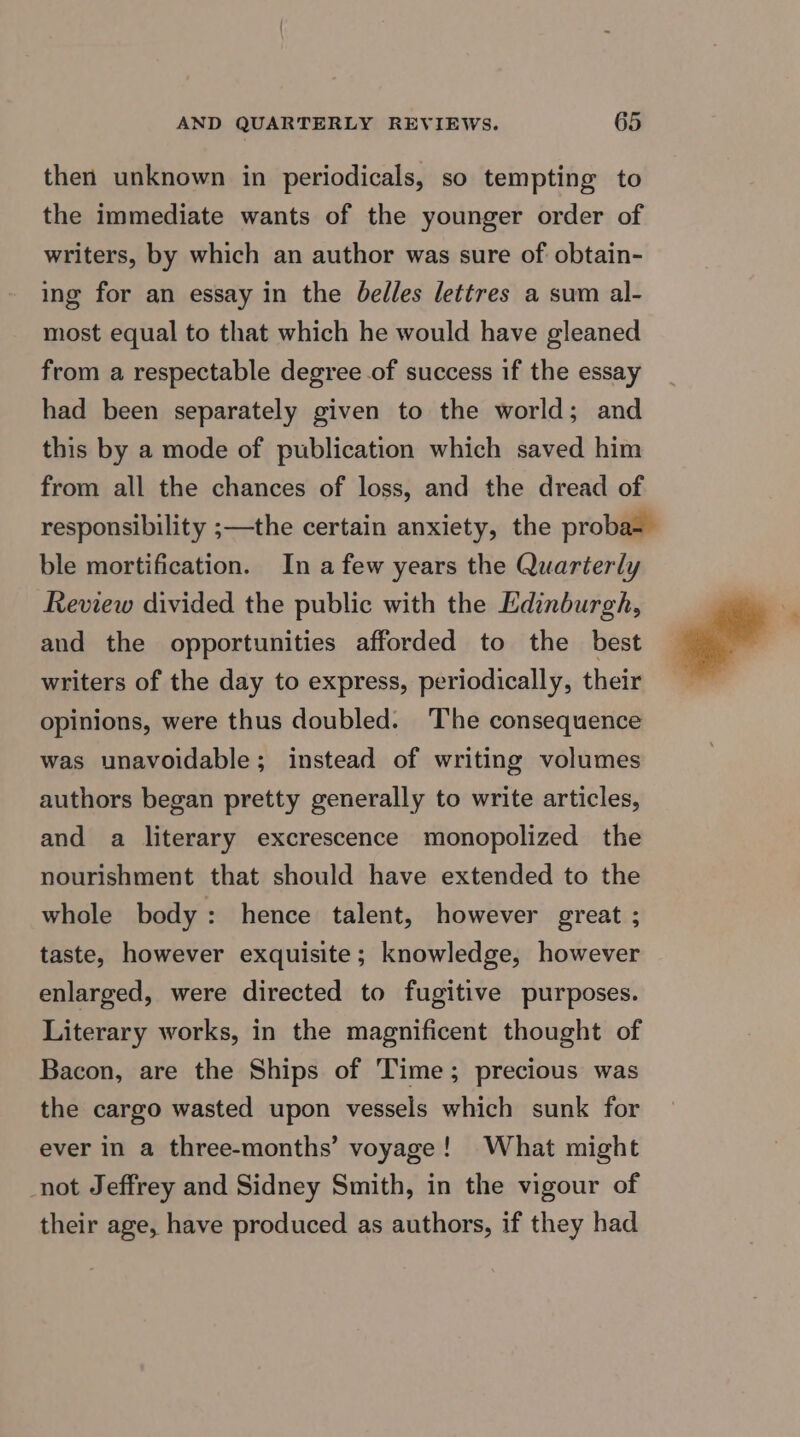 then unknown in periodicals, so tempting to the immediate wants of the younger order of writers, by which an author was sure of obtain- ing for an essay in the belles lettres a sum al- most equal to that which he would have gleaned from a respectable degree of success if the essay had been separately given to the world; and this by a mode of publication which saved him from all the chances of loss, and the dread of ble mortification. In a few years the Quarterly Review divided the public with the Edinburgh, and the opportunities afforded to the best writers of the day to express, periodically, their opinions, were thus doubled. The consequence was unavoidable; instead of writing volumes authors began pretty generally to write articles, and a literary excrescence monopolized the nourishment that should have extended to the whole body: hence talent, however great ; taste, however exquisite; knowledge, however enlarged, were directed to fugitive purposes. Literary works, in the magnificent thought of Bacon, are the Ships of Time; precious was the cargo wasted upon vessels which sunk for ever in a three-months’ voyage! What might not Jeffrey and Sidney Smith, in the vigour of their age, have produced as authors, if they had