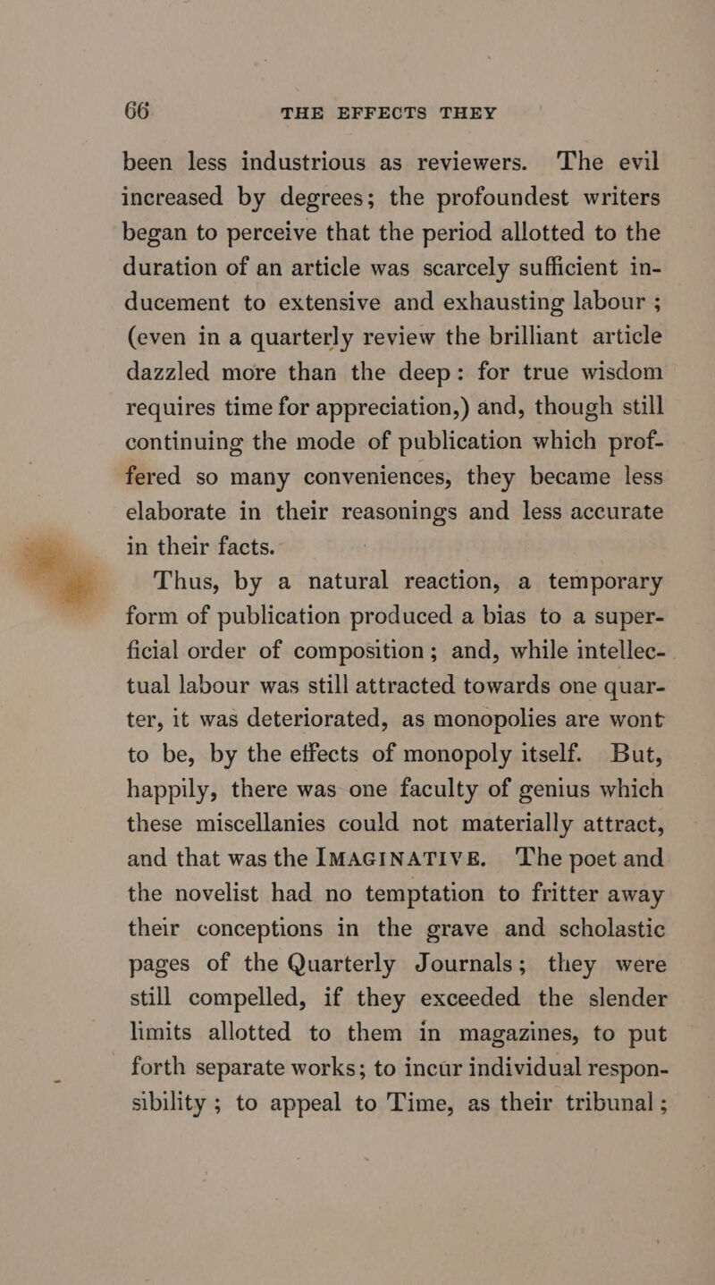 been less industrious as reviewers. The evil increased by degrees; the profoundest writers began to perceive that the period allotted to the duration of an article was scarcely sufficient in- ducement to extensive and exhausting labour ; (even in a quarterly review the brilliant article dazzled more than the deep: for true wisdom requires time for appreciation,) and, though still continuing the mode of publication which prof- fered so many conveniences, they became less elaborate in their reasonings and less accurate in their facts. Thus, by a natural reaction, a temporary form of publication produced a bias to a super- ficial order of composition; and, while intellec- tual labour was still attracted towards one quar- ter, it was deteriorated, as monopolies are wont to be, by the effects of monopoly itself. But, happily, there was one faculty of genius which these miscellanies could not materially attract, and that wasthe IMAGINATIVE. ‘The poet and the novelist had no temptation to fritter away their conceptions in the grave and scholastic pages of the Quarterly Journals; they were still compelled, if they exceeded the slender limits allotted to them in magazines, to put forth separate works; to incur individual respon- sibility ; to appeal to Time, as their tribunal ;