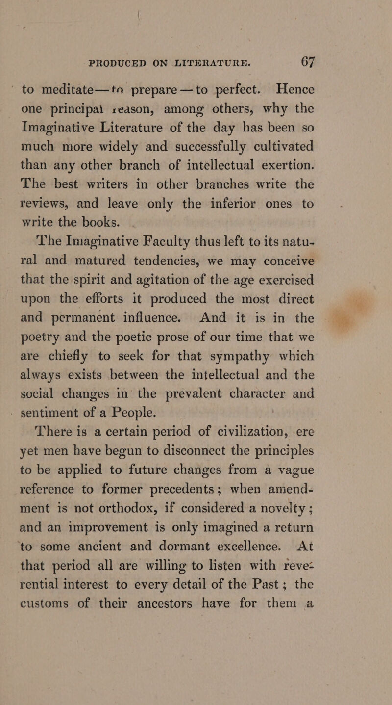 _ to meditate—to prepare—to perfect. Hence one principal reason, among others, why the Imaginative Literature of the day has been so much more widely and successfully cultivated than any other branch of intellectual exertion. The best writers in other branches write the reviews, and leave only the inferior ones to write the books. The Imaginative Faculty thus left to its natu- ral and matured tendencies, we may conceive that the spirit and agitation of the age exercised upon the efforts it produced the most direct and permanent influence. And it is in the poetry and the poetic prose of our time that we are chiefly to seek for that sympathy which always exists between the intellectual and the social changes in the prevalent character and - sentiment of a People. There is a certain period of civilization, ere yet men have begun to disconnect the principles to be applied to future changes from a vague reference to former precedents; when amend- ment is not orthodox, if considered a novelty ; and an improvement is only imagined a return to some ancient and dormant excellence. At that period all are willing to listen with reve- rential interest to every detail of the Past ; the customs of their ancestors have for them a