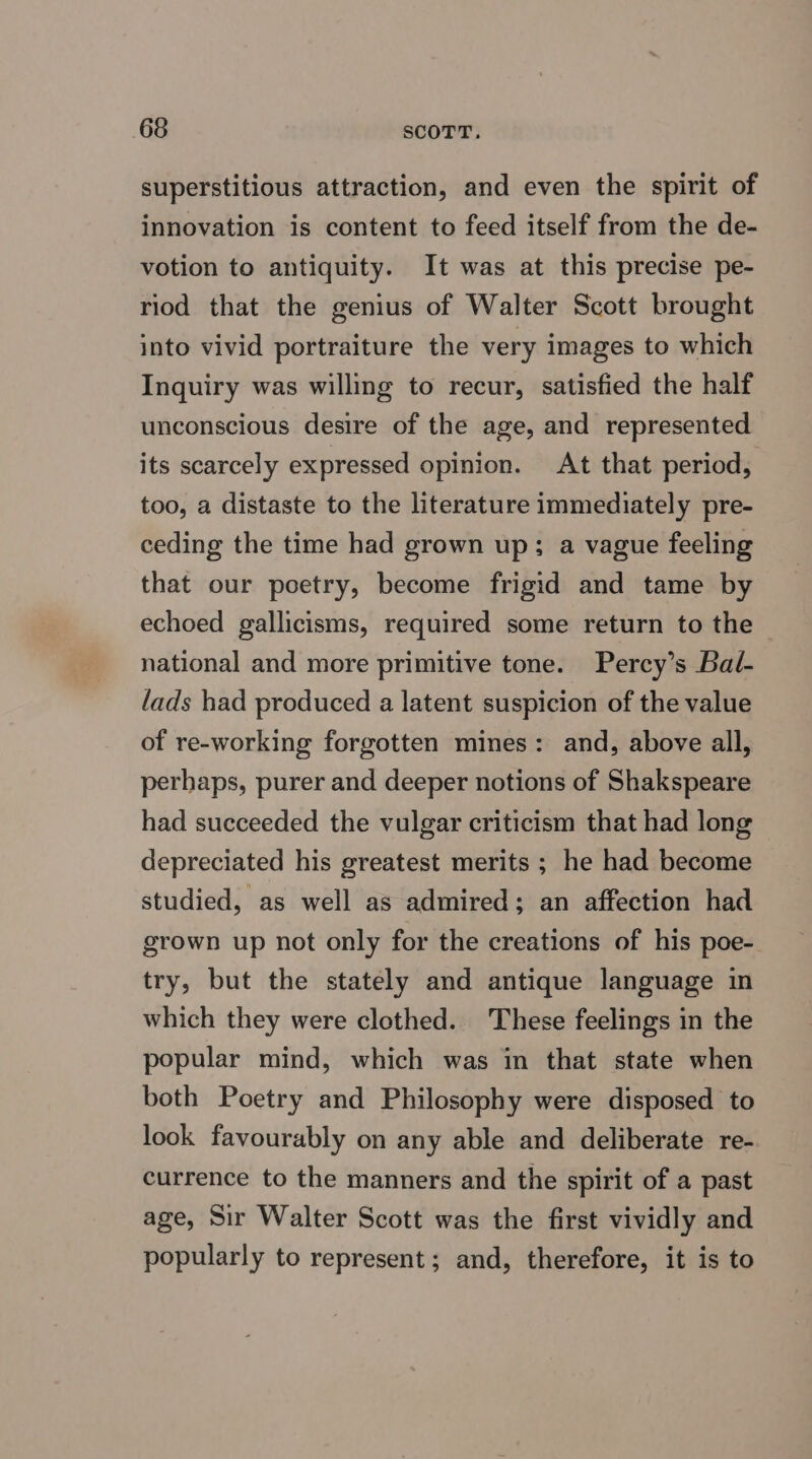 superstitious attraction, and even the spirit of innovation is content to feed itself from the de- votion to antiquity. It was at this precise pe- riod that the genius of Walter Scott brought into vivid portraiture the very images to which Inquiry was willing to recur, satisfied the half unconscious desire of the age, and represented its scarcely expressed opinion. At that period, too, a distaste to the literature immediately pre- ceding the time had grown up; a vague feeling that our poetry, become frigid and tame by echoed gallicisms, required some return to the — national and more primitive tone. Percy’s Bal- lads had produced a latent suspicion of the value of re-working forgotten mines: and, above all, perhaps, purer and deeper notions of Shakspeare had succeeded the vulgar criticism that had long depreciated his greatest merits ; he had become studied, as well as admired; an affection had grown up not only for the creations of his poe- try, but the stately and antique language in which they were clothed. These feelings in the popular mind, which was in that state when both Poetry and Philosophy were disposed to look favourably on any able and deliberate re- currence to the manners and the spirit of a past age, Sir Walter Scott was the first vividly and popularly to represent; and, therefore, it is to