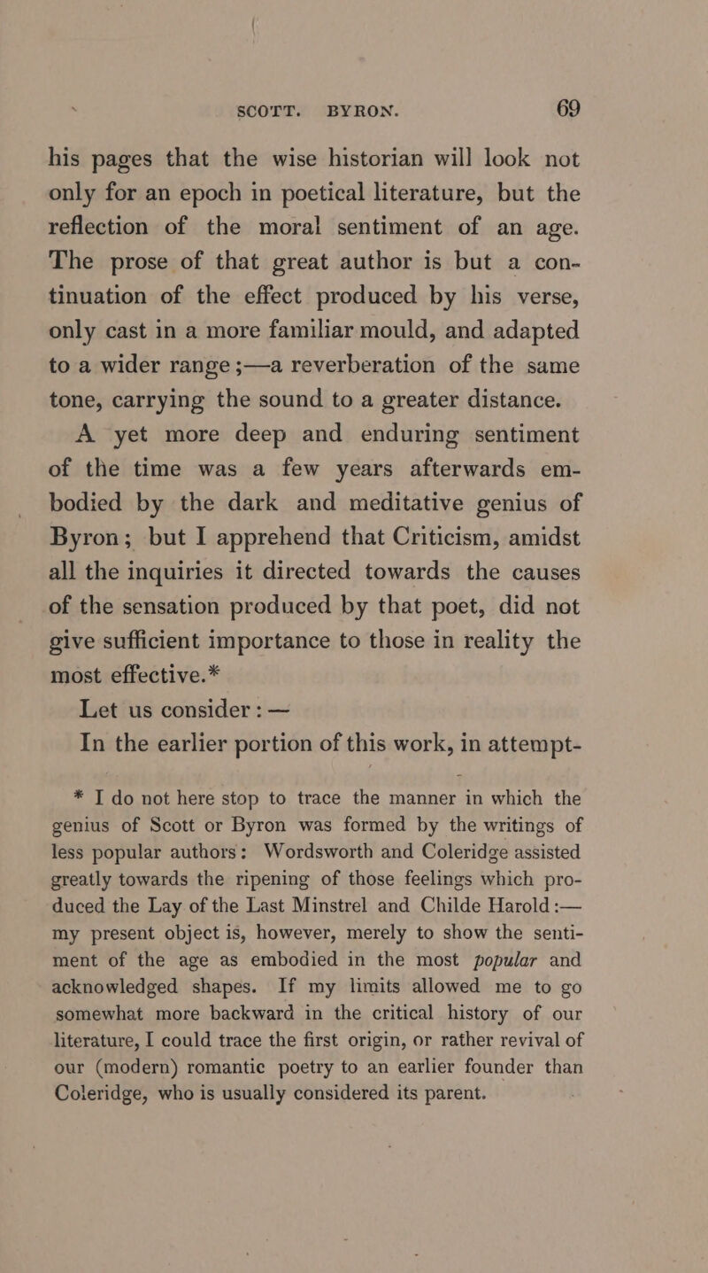 his pages that the wise historian will look not only for an epoch in poetical literature, but the reflection of the moral sentiment of an age. The prose of that great author is but a con- tinuation of the effect produced by his verse, only cast in a more familiar mould, and adapted to a wider range ;—a reverberation of the same tone, carrying the sound to a greater distance. A yet more deep and enduring sentiment of the time was a few years afterwards em- bodied by the dark and meditative genius of Byron; but I apprehend that Criticism, amidst all the inquiries it directed towards the causes of the sensation produced by that poet, did not give sufficient importance to those in reality the most effective.* Let us consider : — In the earlier portion of this work, in attempt- * T do not here stop to trace the manner in which the genius of Scott or Byron was formed by the writings of less popular authors: Wordsworth and Coleridge assisted greatly towards the ripening of those feelings which pro- duced the Lay of the Last Minstrel and Childe Harold :— my present object is, however, merely to show the senti- ment of the age as embodied in the most popular and acknowledged shapes. If my limits allowed me to go somewhat more backward in the critical history of our literature, I could trace the first origin, or rather revival of our (modern) romantic poetry to an earlier founder than Coleridge, who is usually considered its parent.