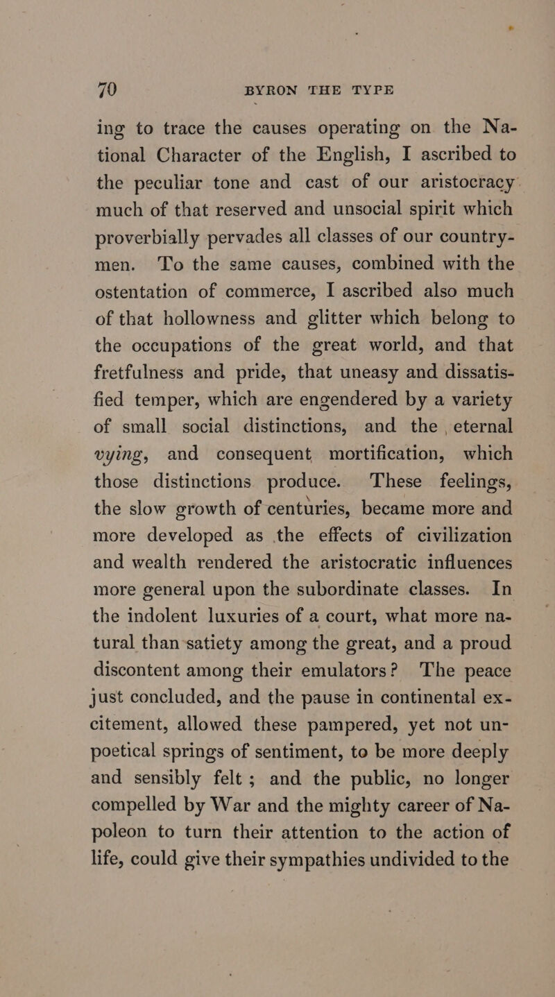 ing to trace the causes operating on the Na- tional Character of the English, I ascribed to the peculiar tone and cast of our aristocracy: much of that reserved and unsocial spirit which proverbially pervades all classes of our country- men. To the same causes, combined with the ostentation of commerce, I ascribed also much of that hollowness and glitter which belong to the occupations of the great world, and that fretfulness and pride, that uneasy and dissatis- fied temper, which are engendered by a variety of small social distinctions, and the , eternal vying, and consequent mortification, which those distinctions produce. These feelings, the slow growth of centuries, became more and more developed as the effects of civilization and wealth rendered the aristocratic influences more general upon the subordinate classes. In the indolent luxuries of a court, what more na- tural than satiety among the great, and a proud discontent among their emulators? The peace just concluded, and the pause in continental ex- citement, allowed these pampered, yet not un- poetical springs of sentiment, to be more deeply and sensibly felt ; and the public, no longer compelled by War and the mighty career of Na- poleon to turn their attention to the action of life, could give their sympathies undivided to the