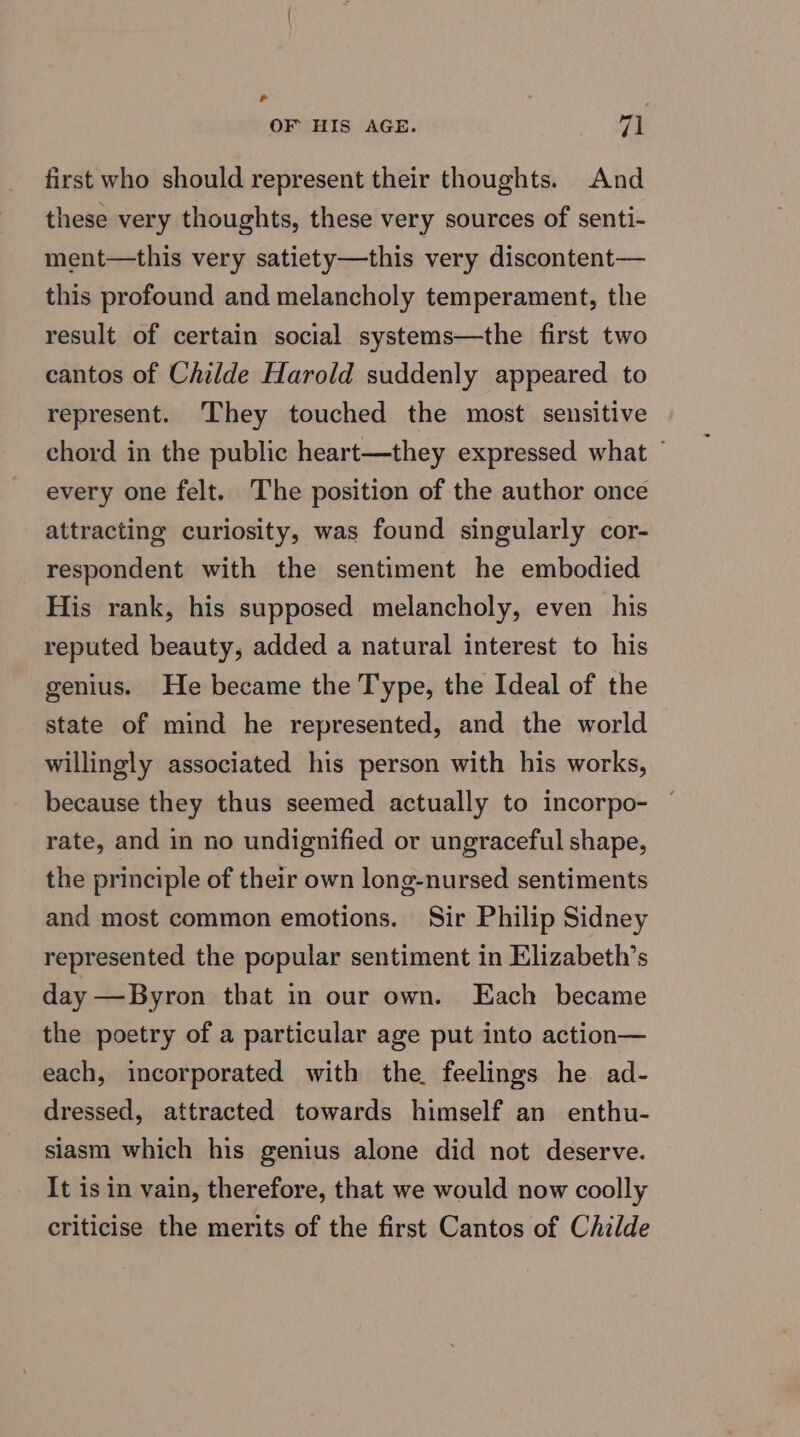 Sd OF HIS AGE. op | first who should represent their thoughts. And these very thoughts, these very sources of senti- ment—this very satiety—this very discontent— this profound and melancholy temperament, the result of certain social systems—the first two cantos of Childe Harold suddenly appeared to represent. ‘They touched the most sensitive chord in the public heart—they expressed what ~ every one felt. The position of the author once attracting curiosity, was found singularly cor- respondent with the sentiment he embodied His rank, his supposed melancholy, even his reputed beauty, added a natural interest to his genius. He became the Type, the Ideal of the state of mind he represented, and the world willingly associated his person with his works, because they thus seemed actually to incorpo- rate, and in no undignified or ungraceful shape, the principle of their own long-nursed sentiments and most common emotions. Sir Philip Sidney represented the popular sentiment in Elizabeth’s day —Byron that in our own. Each became the poetry of a particular age put into action— each, incorporated with the feelings he ad- dressed, attracted towards himself an enthu- siasm which his genius alone did not deserve. It is in vain, therefore, that we would now coolly criticise the merits of the first Cantos of Childe