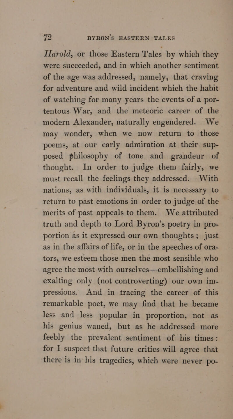 Harold, or those Eastern Tales by which they were succeeded, and in which another sentiment of the age was addressed, namely, that craving for adventure and wild incident which the habit of watching for many years the events of a por- tentous War, and the meteoric career of the modern Alexander, naturally engendered. We may wonder, when we now return to those poems, at our early admiration at their sup- posed philosophy of tone and grandeur of thought. In order to judge them fairly, we must recall the feelings they addressed. With nations, as with individuals, it is necessary to return to past emotions in order to judge of the merits of past appeals to them. We attributed truth and depth to Lord Byron’s poetry in pro- portion as it expressed our own thoughts; just as in the affairs of life, or in the speeches of ora- tors, we esteem those men the most sensible who agree the most with ourselves—embellishing and exalting only (not controverting) our own im- pressions. And in tracing the career of this remarkable poet, we may find that he became less and less popular in proportion, not as his gemius waned, but as he addressed more feebly the prevalent sentiment of his times: for I suspect that future critics will agree that there is in his tragedies, which were never po-