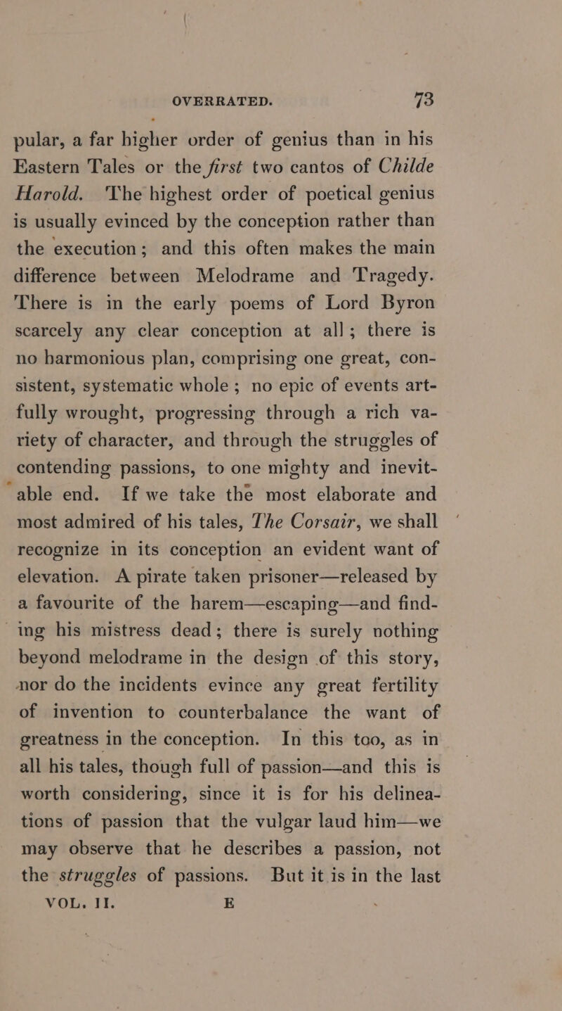 pular, a far higher order of genius than in his Eastern Tales or the first two cantos of Childe Harold. 'The highest order of poetical genius is usually evinced by the conception rather than the execution; and this often makes the main difference between Melodrame and Tragedy. There is in the early poems of Lord Byron scarcely any clear conception at all; there is no harmonious plan, comprising one great, con- sistent, systematic whole ; no epic of events art- fully wrought, progressing through a rich va- riety of character, and through the struggles of contending passions, to one mighty and inevit- ‘able end. If we take the most elaborate and most admired of his tales, The Corsair, we shall recognize in its conception an evident want of elevation. A pirate taken prisoner—released by a favourite of the harem—escaping—and find- ing his mistress dead; there is surely nothing beyond melodrame in the design of this story, nor do the incidents evince any great fertility of invention to counterbalance the want of greatness in the conception. In this too, as in all his tales, though full of passion—and this is worth considering, since it is for his delinea- tions of passion that the vulgar laud him—we may observe that he describes a passion, not the struggles of passions. But it is in the last VOL. II. E