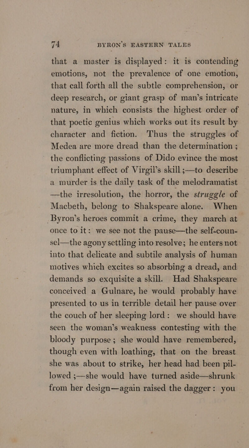 that a master is displayed: it is contending emotions, not the prevalence of one emotion, that call forth all the subtle comprehension, or deep research, or giant grasp of man’s intricate nature, in which consists the highest order of that poetic genius which works out its result by character and fiction. Thus the struggles of Medea are more dread than the determination ; the conflicting passions of Dido evince the most triumphant effect of Virgil’s skill ;—to describe a murder is the daily task of the melodramatist —the irresolution, the horror, ‘the struggle of Macbeth, belong to Shakspeare alone. When Byron’s heroes commit a crime, they march at once to it: we see not the pause—the self-coun- sel—the agony settling into resolve; he enters not into that delicate and subtile analysis of human motives which excites so absorbing a dread, and demands so exquisite a skill. Had Shakspeare conceived a Gulnare, he would probably have presented to us in terrible detail her pause over the couch of her sleeping lord: we should have seen the woman’s weakness contesting with the bloody purpose; she would have remembered, though even with loathing, that on the breast she was about to strike, her head had been pil- lowed ;—she would have turned aside—shrunk from her design—again raised the dagger: you