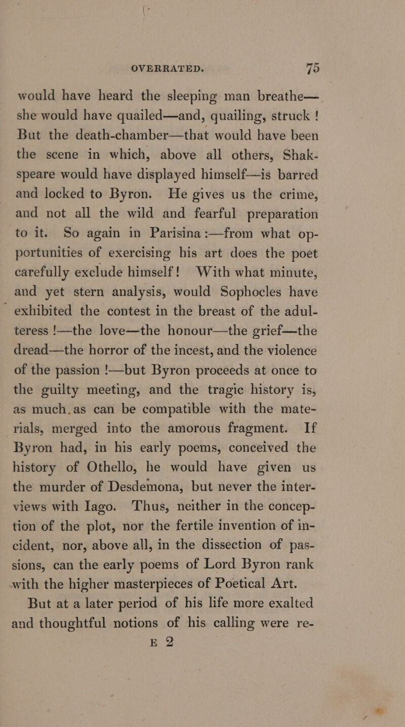 would have heard the sleeping man breathe— she would have quailed—and, quailing, struck ! But the death-chamber—that would have been the scene in which, above all others, Shak- speare would have displayed himself—is barred and locked to Byron. He gives us the crime, and not all the wild and fearful preparation to it. So again in Parisina:—from what op- portunities of exercising his art does the poet carefully exclude himself! With what minute, and yet stern analysis, would Sophocles have exhibited the contest in the breast of the adul- teress !—the love—the honour—the grief—the dread—the horror of the incest, and the violence of the passion !—but Byron proceeds at once to the guilty meeting, and the tragic history is, as much.as can be compatible with the mate- rials, merged into the amorous fragment. If Byron had, in his early poems, conceived the history of Othello, he would have given us the murder of Desdemona, but never the inter- views with Iago. Thus, neither in the concep- tion of the plot, nor the fertile invention of in- cident, nor, above all, in the dissection of pas- sions, can the early poems of Lord Byron rank with the higher masterpieces of Poetical Art. But at a later period of his life more exalted and thoughtful notions of his calling were re- E 2
