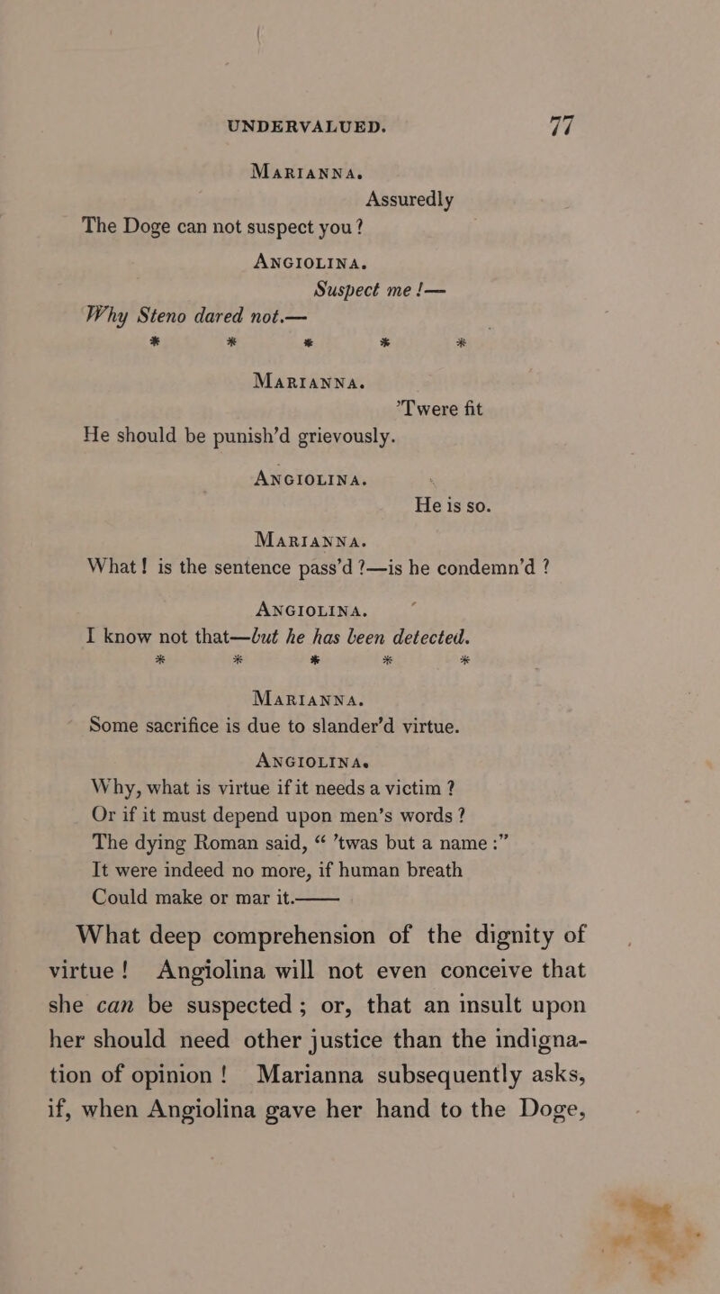 MaARIANNA,. Assuredly The Doge can not suspect you? ANGIOLINA. Suspect me !— Why Steno dared not.— * * % % # MaRIANNA. T were fit He should be punish’d grievously. ANGIOLINA. He isso. Marianna. What! is the sentence pass’d ?—is he condemn’d ? ANGIOLINA. I know not that—dut he has been detected. # # * * # MaRIANNA. Some sacrifice is due to slander’d virtue. ANGIOLINAs Why, what is virtue if it needs a victim ? Or if it must depend upon men’s words ? The dying Roman said, “ ’twas but a name :” It were indeed no more, if human breath Could make or mar it. What deep comprehension of the dignity of virtue! Angiolina will not even conceive that she can be suspected; or, that an insult upon her should need other justice than the indigna- tion of opinion! Marianna subsequently asks, if, when Angiolina gave her hand to the Doge,