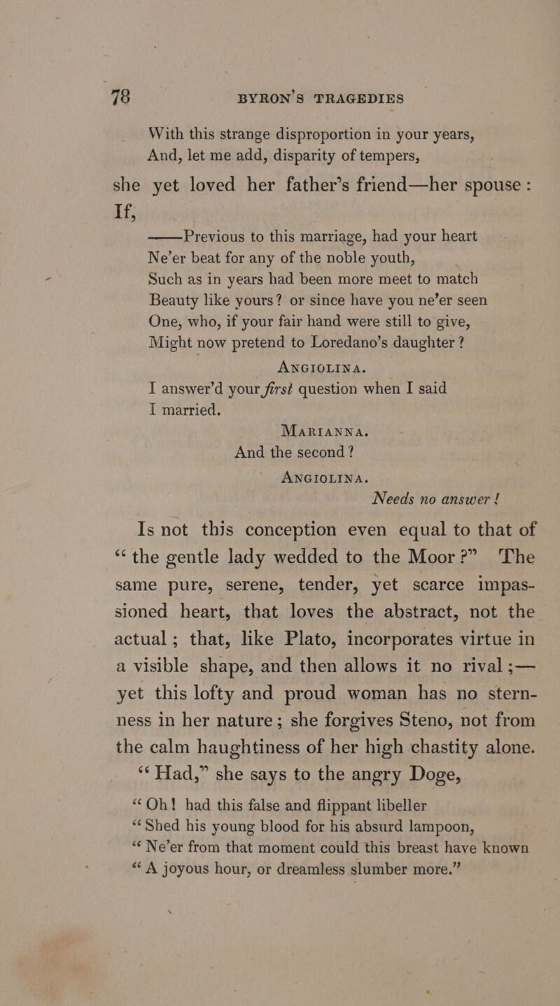she If, With this strange disproportion in your years, And, let me add, disparity of tempers, yet loved her father’s friend—her spouse : Previous to this marriage, had your heart Ne’er beat for any of the noble youth, Such as in years had been more meet to match Beauty like yours? or since have you ne’er seen One, who, if your fair hand were still to give, Might now pretend to Loredano’s daughter ? ANGIOLINA. I answer’d your first question when I said I married. MaRIANNA. And the second? ANGIOLINA. Needs no answer ! The yet this lofty and proud woman has no stern-