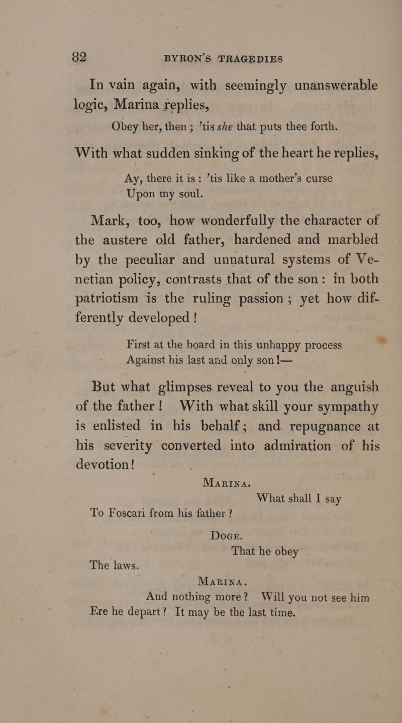 In vain again, with seemingly unanswerable logic, Marina replies, Obey her, then ; ’tis she that puts thee forth. With what sudden sinking of the heart he replies, Ay, there it is: ’tis like a mother’s curse Upon my soul. Mark, too, how wonderfully the character of the austere old father, hardened and marbled by the peculiar and unnatural systems of Ve- netian policy, contrasts that of the son: in both patriotism is the ruling passion; yet how dif- ferently developed ! First at the board in this unhappy process Against his last and only son !— But what glimpses reveal to you the anguish of the father! With what skill your sympathy is enlisted in his behalf; and repugnance at his severity converted into admiration of his devotion! Marina. What shall I say To Foscari from his father ? Doce. That he obey’ The laws. MaRINna. And nothing more? Will you not see him Ere he depart? It may be the last time.