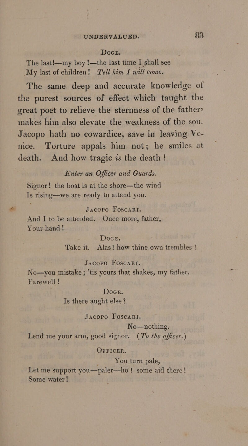 Doce. The last!—my boy !—the last time I shall see My last of children! Tell him I will come. The same deep and accurate knowledge of the purest sources of effect which taught the great poet to relieve the sternness of the father> makes him also elevate the weakness of the son. ' Jacopo hath no cowardice, save in leaving Ve- nice. Torture appals him not; he smiles at death. And how tragic zs the death ! Enter an Officer and Guards. Signor! the boat is at the shore—the wind Is rising—we are ready to attend you. Jacopo FoscaRri. And I to be attended. Once more, father, Your hand! Doce. Take it. Alas! how thine own trembles ! Jacopo Foscari. No—you mistake ; ’tis yours that shakes, my father. Farewell ! { Doce. Is there aught else ? Jacopo Foscari. No—nothing. Lend me your arm, good signor. (To the officer.) OFriceRr. You turn pale, Let me support you—paler—ho ! some aid there ! Some water!