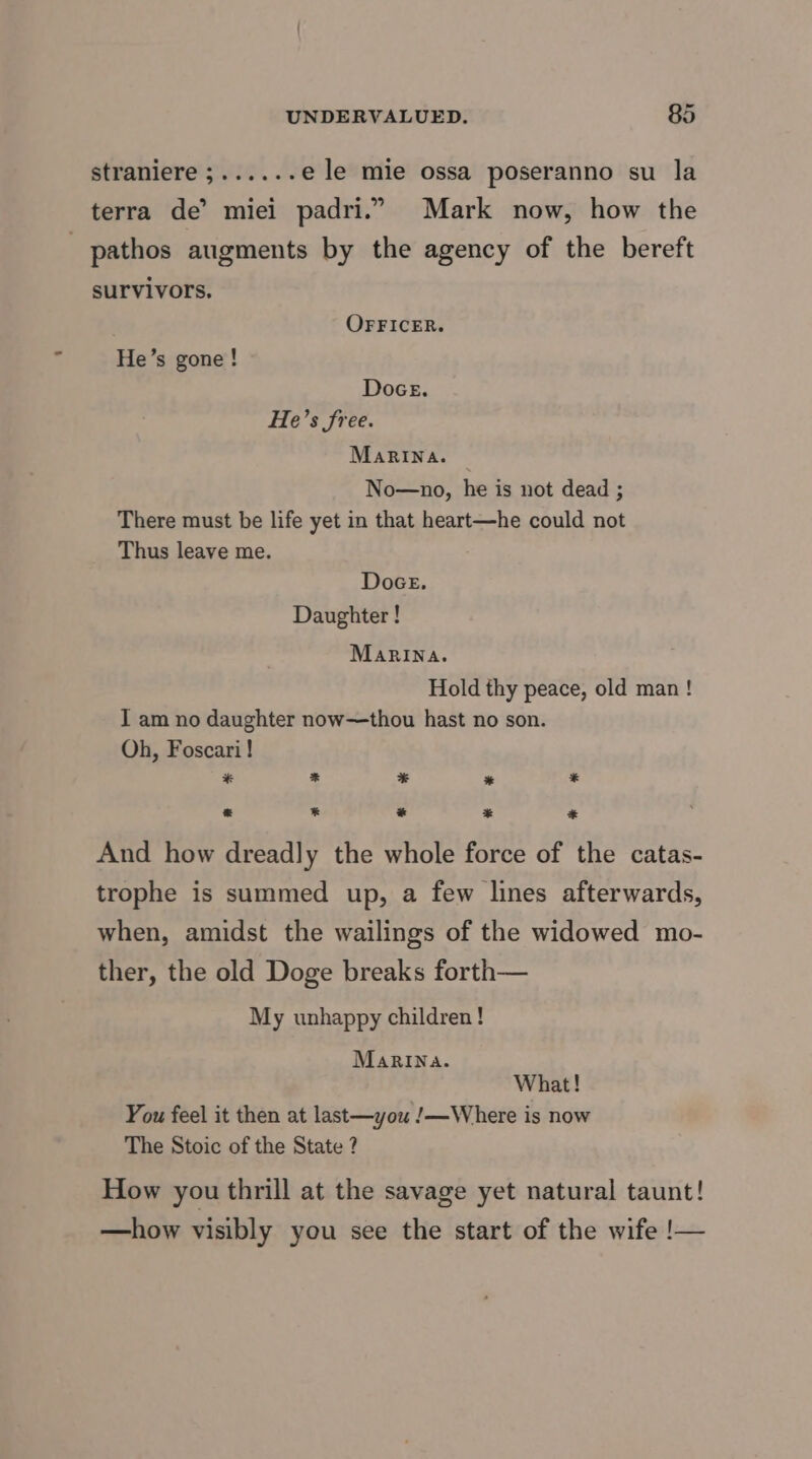 straniere;...... e le mie ossa poseranno su la terra de’ miei padri.”. Mark now, how the pathos augments by the agency of the bereft survivors. OFFICER. He’s gone! Doce. He’s free. MaRINa. No—no, he is not dead : There must be life yet in that heart—he could not Thus leave me. Doce. Daughter ! Marina. Hold thy peace, old man! I am no daughter now—thou hast no son. Oh, Foscari! ¥ * * * * * * * * * And how dreadly the whole force of the catas- trophe is summed up, a few lines afterwards, when, amidst the wailings of the widowed mo- ther, the old Doge breaks forth— My unhappy children! MaRINa. What! You feel it then at last—you !—Where is now The Stoic of the State ? How you thrill at the savage yet natural taunt! —how visibly you see the start of the wife !—