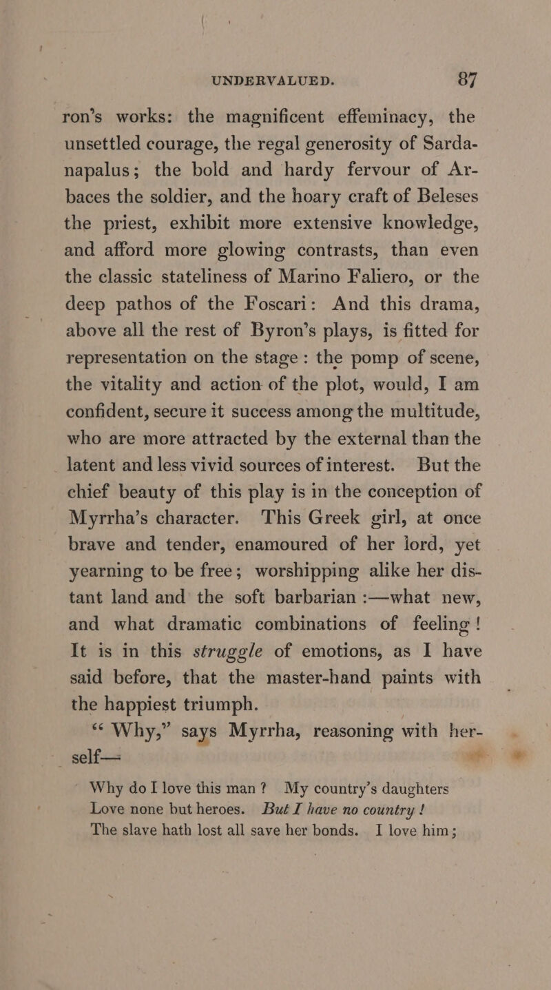ron’s works: the magnificent effeminacy, the unsettled courage, the regal generosity of Sarda- napalus; the bold and hardy fervour of Ar- baces the soldier, and the hoary craft of Beleses the priest, exhibit more extensive knowledge, and afford more glowing contrasts, than even the classic stateliness of Marino Faliero, or the deep pathos of the Foscari: And this drama, above all the rest of Byron’s plays, is fitted for representation on the stage: the pomp of scene, the vitality and action of the plot, would, I am confident, secure it success among the multitude, who are more attracted by the external than the latent and less vivid sources of interest. But the chief beauty of this play is in the conception of Myrrha’s character. This Greek girl, at once brave and tender, enamoured of her ijord, yet yearning to be free; worshipping alike her dis- tant land and the soft barbarian :—what new, and what dramatic combinations of feeling ! It is in this struggle of emotions, as I have said before, that the master-hand paints with the happiest triumph. “Why,” says Myrrha, reasoning with her- — self— a Why dol love this man? My country’s daughters Love none but heroes. But JI have no country ! The slave hath lost all save her bonds. I love him;