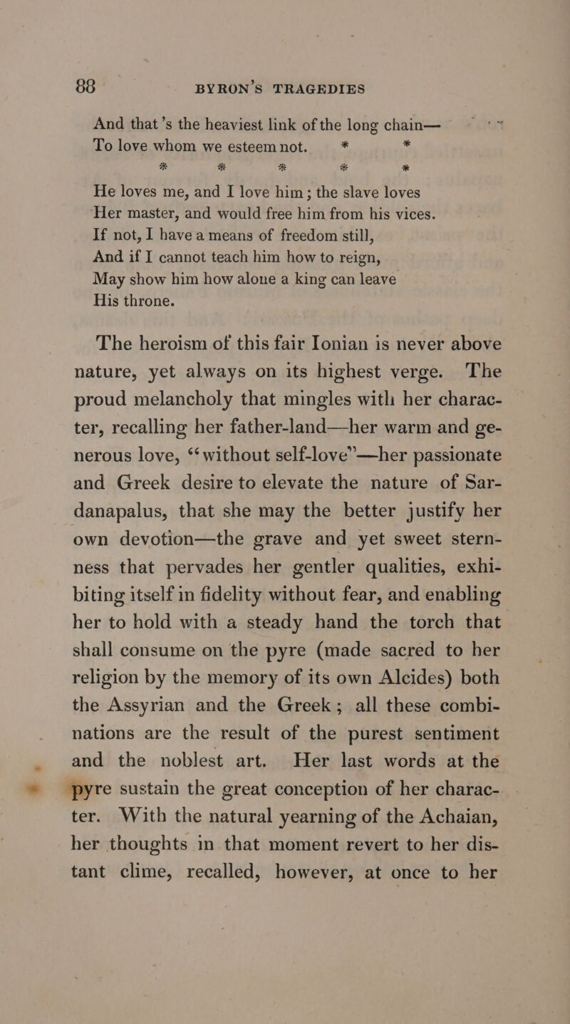 And that’s the heaviest link of the long chain— To love whom we esteem not. - * He loves me, and I love him; the slave loves Her master, and would free him from his vices. If not, 1 have a means of freedom still, And if I cannot teach him how to reign, May show him how alone a king can leave His throne. The heroism of this fair Ionian is never above nature, yet always on its highest verge. The proud melancholy that mingles witli her charac- ter, recalling her father-land—her warm and ge- nerous love, ‘‘ without self-love”—her passionate and Greek desire to elevate the nature of Sar- danapalus, that she may the better justify her own devotion—the grave and yet sweet stern- ness that pervades her gentler qualities, exhi- biting itself in fidelity without fear, and enabling her to hold with a steady hand the torch that shall consume on the pyre (made sacred to her religion by the memory of its own Alcides) both the Assyrian and the Greek; all these combi- nations are the result of the purest sentiment _ and the noblest art. Her last words at the » pyre sustain the great conception of her charac- ter. With the natural yearning of the Achaian, her thoughts in that moment revert to her dis- tant clime, recalled, however, at once to her
