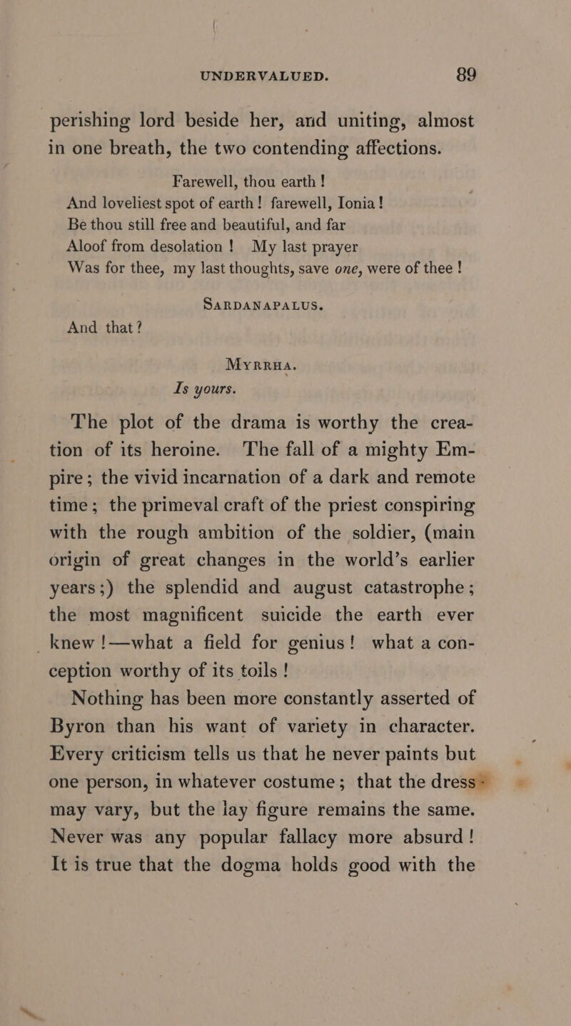 perishing lord beside her, and uniting, almost in one breath, the two contending affections. Farewell, thou earth ! And loveliest spot of earth! farewell, Ionia! Be thou still free and beautiful, and far Aloof from desolation! My last prayer Was for thee, my last thoughts, save one, were of thee ! SARDANAPALUS. And that? Myrrua. Is yours. The plot of the drama is worthy the crea- tion of its heroine. The fall of a mighty Em- pire; the vivid incarnation of a dark and remote time; the primeval craft of the priest conspiring with the rough ambition of the soldier, (main origin of great changes in the world’s earlier years;) the splendid and august catastrophe ; the most magnificent suicide the earth ever _ knew !—what a field for genius! what a con- ception worthy of its toils! Nothing has been more constantly asserted of Byron than his want of variety in character. Every criticism tells us that he never paints but one person, in whatever costume; that the dress~ may vary, but the lay figure remains the same. Never was any popular fallacy more absurd ! It is true that the dogma holds good with the