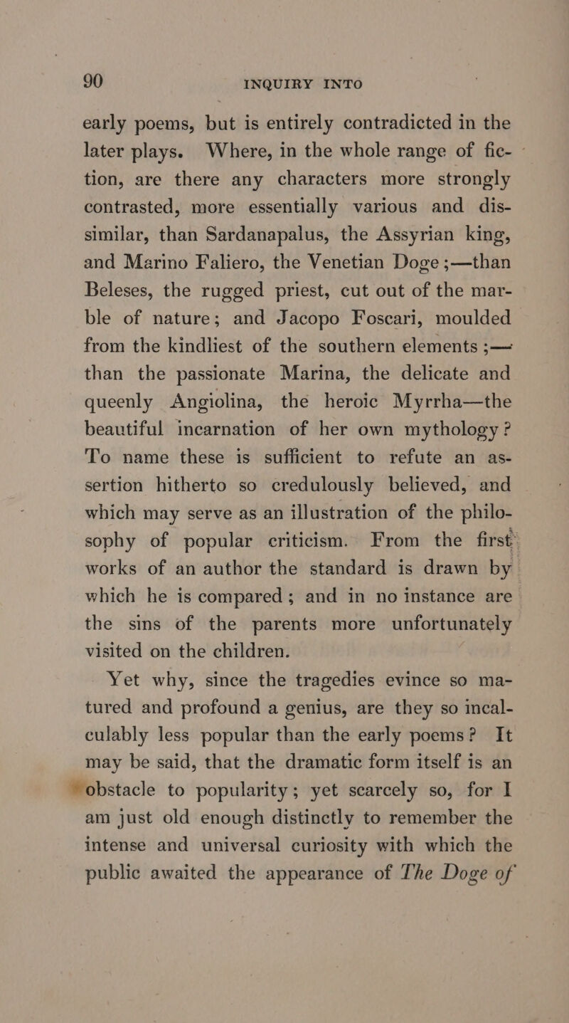 early poems, but is entirely contradicted in the later plays. Where, in the whole range of fic- - tion, are there any characters more strongly contrasted, more essentially various and dis- similar, than Sardanapalus, the Assyrian king, and Marino Faliero, the Venetian Doge ;—than Beleses, the rugged priest, cut out of the mar- ble of nature; and Jacopo Foscari, moulded from the kindliest of the southern elements ;— than the passionate Marina, the delicate and queenly Angiolina, the heroic Myrrha—the beautiful incarnation of her own mythology ? To name these is sufficient to refute an as- sertion hitherto so credulously believed, and which may serve as an illustration of the philo- sophy of popular criticism. From the first’ works of an author the standard is drawn by which he is compared ; and in no instance are the sins of the parents more unfortunately visited on the children. Yet why, since the tragedies evince so ma- tured and profound a genius, are they so incal- culably less popular than the early poems? It may be said, that the dramatic form itself is an obstacle to popularity; yet scarcely so, for I am just old enough distinctly to remember the intense and universal curiosity with which the public awaited the appearance of The Doge of
