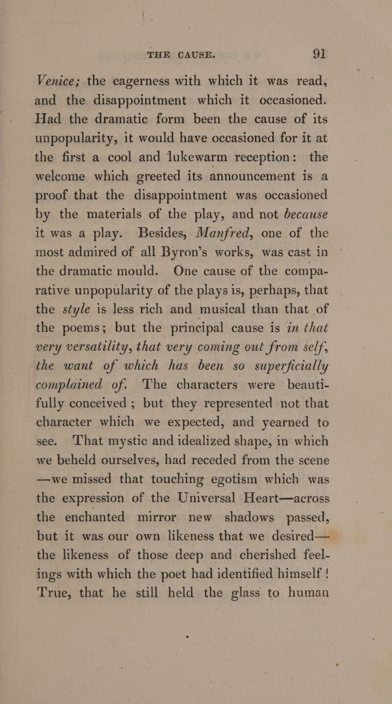 THE CAUSE. 9] Venice; the eagerness with which it was read, and the disappointment which it occasioned. Had the dramatic form been the cause of its unpopularity, it would have occasioned for it at the first a cool and lukewarm reception: the welcome which greeted its announcement is a proof that the disappointment was occasioned by the materials of the play, and not because it was a play. Besides, Manfred, one of the most admired of all Byron’s works, was cast in the dramatic mould. One cause of the compa- rative unpopularity of the plays is, perhaps, that the style is less rich and musical than that of the poems; but the principal cause is in that very versatility, that very coming out from self, the want of which has been so superficially complained of. The characters were beauti- fully conceived ; but they represented not that character which we expected, and yearned to see. That mystic and idealized shape, in which we beheld ourselves, had receded from the scene —we missed that touching egotism which was the expression of the Universal Heart—across the enchanted mirror new shadows passed, but it was our own likeness that we desired— the likeness of those deep and cherished feel- ings with which the poet had identified himself ! True, that he still held the glass to human