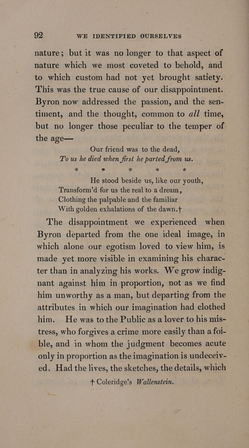 nature; but it was no longer to that aspect of nature which we most coveted to behold, and to which custom had not yet brought satiety. This was the true cause of our disappointment. Byron now addressed the passion, and the sen- timent, and the thought, common to all time, but no longer those peculiar to the temper of the age— Our friend was to the dead, To us he died when first he parted from us. * * * * * He stood beside us, like our youth, Transform’d for us the real to a dream, - Clothing the palpable and the familiar With golden exhalations of the dawn.t The disappointment we experienced when Byron departed from the one ideal image, in which alone our egotism loved to view him, 1s made yet more visible in examining his charac- ter than in analyzing his works. We grow indig- nant against him in proportion, not as we find him unworthy as a man, but departing from the attributes in which our imagination had clothed him. He was to the Public as a lover to his mis- tress, who forgives a crime more easily than a foi- ble, and in whom the judgment becomes acute only in proportion as the imagination is undeceiv- ed. Had the lives, the sketches, the details, which + Coleridge’s Wallenstein.
