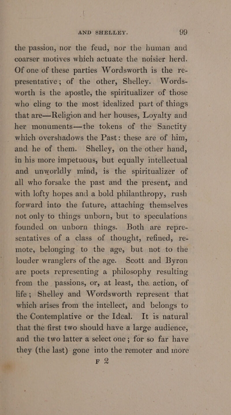 the passion, nor the feud, nor the human and coarser motives which actuate the noisier herd. Of one of these parties Wordsworth is the re- presentative; of the other, Shelley. Words- worth is the apostle, the spiritualizer of those who cling to the most idealized part of things that are—Religion and her houses, Loyalty and her monuments—the tokens of the Sanctity _ which overshadows the Past: these are of him, and he of them. Shelley, on the other hand, in his more impetuous, but equally intellectual and unworldly mind, is the spiritualizer of all who forsake the past and the present, and with lofty hopes and a bold philanthropy, rush forward into the future, attaching themselves not only to things unborn, but to speculations founded on unborn things. Both are repre- sentatives of a class of thought, refined, re- mote, belonging to the age, but not to the © louder wranglers of the age. Scott and Byron are poets representing a philosophy resulting from the passions, or, at least, the action, of life; Shelley and Wordsworth represent that which arises from the intellect, and belongs to the Contemplative or the Ideal. It is natural that the first two should have a large audience, and the two latter a select one; for so far have they (the last) gone into the remoter and more F2