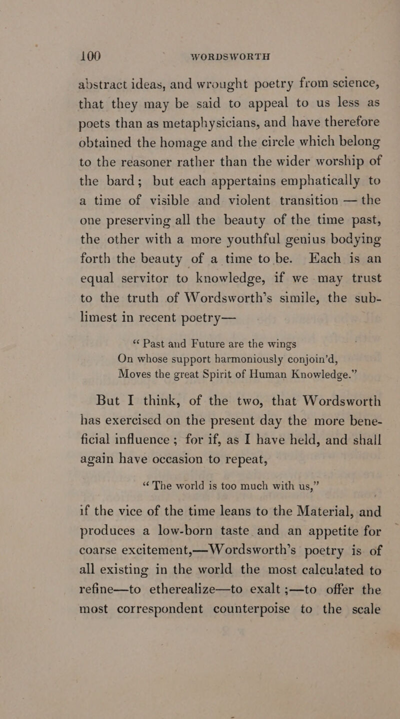 abstract ideas, and wrought poetry from science, that they may be said to appeal to us less as poets than as metaphysicians, and have therefore obtained the homage and the circle which belong to the reasoner rather than the wider worship of the bard; but each appertains emphatically to a time of visible and violent transition — the one preserving all the beauty of the time past, the other with a more youthful genius bodying forth the beauty of a time to be. Each 1s an equal servitor to knowledge, if we may trust to the truth of Wordsworth’s simile, the sub- limest in recent poetry— ‘“¢ Past and Future are the wings On whose support harmoniously conjoin’d, Moves the great Spirit of Human Knowledge.” But I think, of the two, that Wordsworth has exercised on the present day the more bene- ficial influence ; for if, as I have held, and shall again have occasion to repeat, “The world is too much with us,” if the vice of the time leans to the Material, and produces a low-born taste and an appetite for coarse excitement,—Wordsworth’s poetry is of all existing in the world the most calculated to refine—to etherealize—to exalt ;—to offer the most correspondent counterpoise to the scale