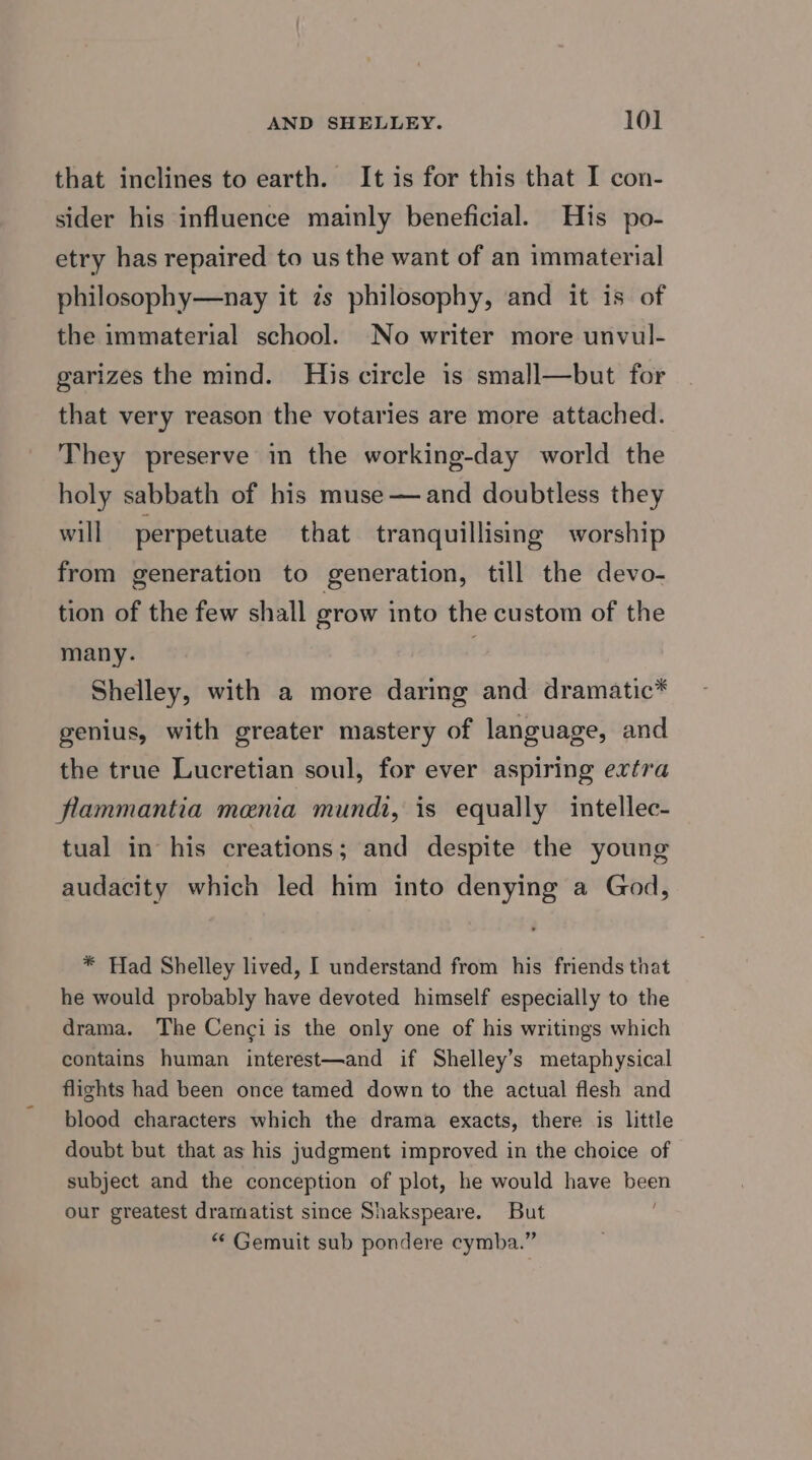 that inclines to earth. It is for this that I con- sider his influence mainly beneficial. His po- etry has repaired to us the want of an immaterial philosophy—nay it zs philosophy, and it is of the immaterial school. No writer more unvul- garizes the mind. His circle is small—but for that very reason the votaries are more attached. They preserve in the working-day world the holy sabbath of his muse —and doubtless they will perpetuate that tranquillising worship from generation to generation, till the devo- tion of the few shall row into the custom of the many. Shelley, with a more daring and dramatic* genius, with greater mastery of language, and the true Lucretian soul, for ever aspiring extra flammantia menia mundi, is equally intellec- tual in his creations; and despite the young audacity which led him into denying a God, * Had Shelley lived, I understand from his friends that he would probably have devoted himself especially to the drama. The Cenci is the only one of his writings which contains human interest—and if Shelley’s metaphysical flights had been once tamed down to the actual flesh and blood characters which the drama exacts, there is little doubt but that as his judgment improved in the choice of subject and the conception of plot, he would have been our greatest dramatist since Shakspeare. But “ Gemuit sub pondere cymba.”