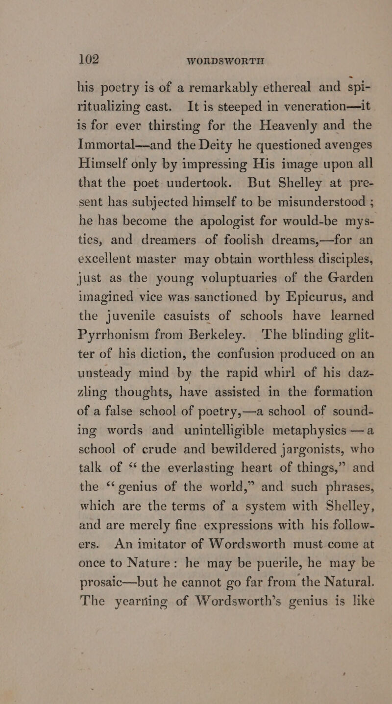 his poetry is of a remarkably ethereal and spi- ritualizing cast. It is steeped in veneration—it is for ever thirsting for the Heavenly and the Immortal—and the Deity he questioned avenges Himself only by impressing His image upon all that the poet undertook. But Shelley at pre- sent has subjected himself to be misunderstood ; he has become the apologist for would-be mys- tics, and dreamers of foolish dreams,—for an excellent master may obtain worthless disciples, just as the young voluptuaries of the Garden imagined vice was sanctioned by Epicurus, and the juvenile casuists of schools have learned Pyrrhonism from Berkeley. The blinding glit- ter of his diction, the confusion produced on an unsteady mind by the rapid whirl of his daz- zling thoughts, have assisted in the formation of a false school of poetry,—a school of sound- ing words and unintelligible metaphysics —a school of crude and bewildered jargonists, who talk of “‘ the everlasting heart of things,” and the ‘* genius of the world,” and such phrases, which are the terms of a system with Shelley, and are merely fine expressions with his follow- ers. An imitator of Wordsworth must come at once to Nature: he may be puerile, he may be prosaic—but he cannot go far from the Natural. The yearning of Wordsworth’s genius is like