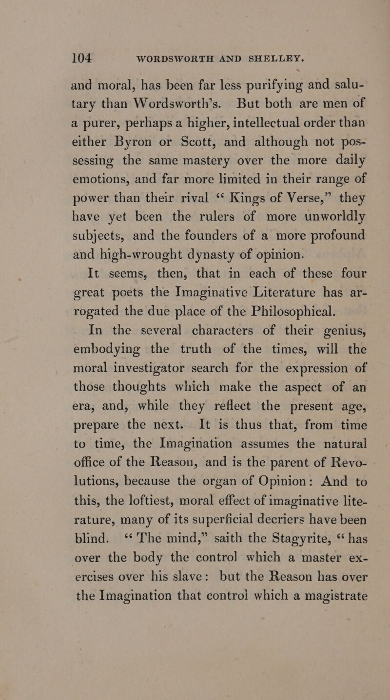 and moral, has been far less purifying and salu- tary than Wordsworth’s. But both are men of a purer, perhaps a higher, intellectual order than either Byron or Scott, and although not pos- sessing the same mastery over the more daily emotions, and far more limited in their range of power than their rival ‘‘ Kings of Verse,” they have yet been the rulers of more unworldly subjects, and the founders of a more profound and high-wrought dynasty of opinion. It seems, then, that in each of these four great poets the Imaginative Literature has ar- rogated the due place of the Philosophical. In the several characters of their genius, embodying the truth of the times, will the moral investigator search for the expression of those thoughts which make the aspect of an era, and, while they reflect the present age, prepare the next. It is thus that, from time to time, the Imagination assumes the natural office of the Reason, and is the parent of Revo- lutions, because the organ of Opinion: And to this, the loftiest, moral effect of imaginative lite- rature, many of its superficial decriers have been blind. ‘* The mind,” saith the Stagyrite, ‘has over the body the contro] which a master ex- ercises over his slave: but the Reason has over the Imagination that control which a magistrate