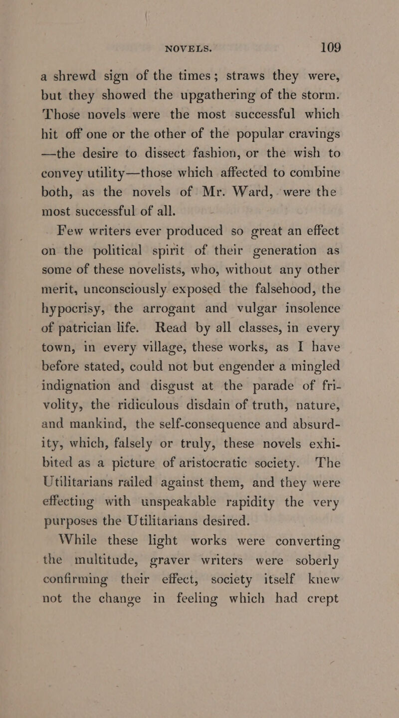 a shrewd sign of the times; straws they were, but they showed the upgathering of the storm. Those novels were the most successful which hit off one or the other of the popular cravings —the desire to dissect fashion, or the wish to convey utility—those which affected to combine both, as the novels of Mr. Ward, were the most successful of all. Few writers ever produced so great an effect on the political spirit of their generation as some of these novelists, who, without any other merit, unconsciously. exposed the falsehood, the hypocrisy, the arrogant and vulgar insolence of patrician life. Read by all classes, in every town, in every village, these works, as I have before stated, could not but engender a mingled indignation and disgust at the parade of fri- volity, the ridiculous disdain of truth, nature, and mankind, the self-consequence and absurd- ity, which, falsely or truly, these novels exhi- bited as a picture of aristocratic society. The Utilitarians railed against them, and they were effecting with unspeakable rapidity the very purposes the Utilitarians desired. While these light works were converting the multitude, graver writers were soberly confirming their effect, society itself knew not the change in feeling which had crept