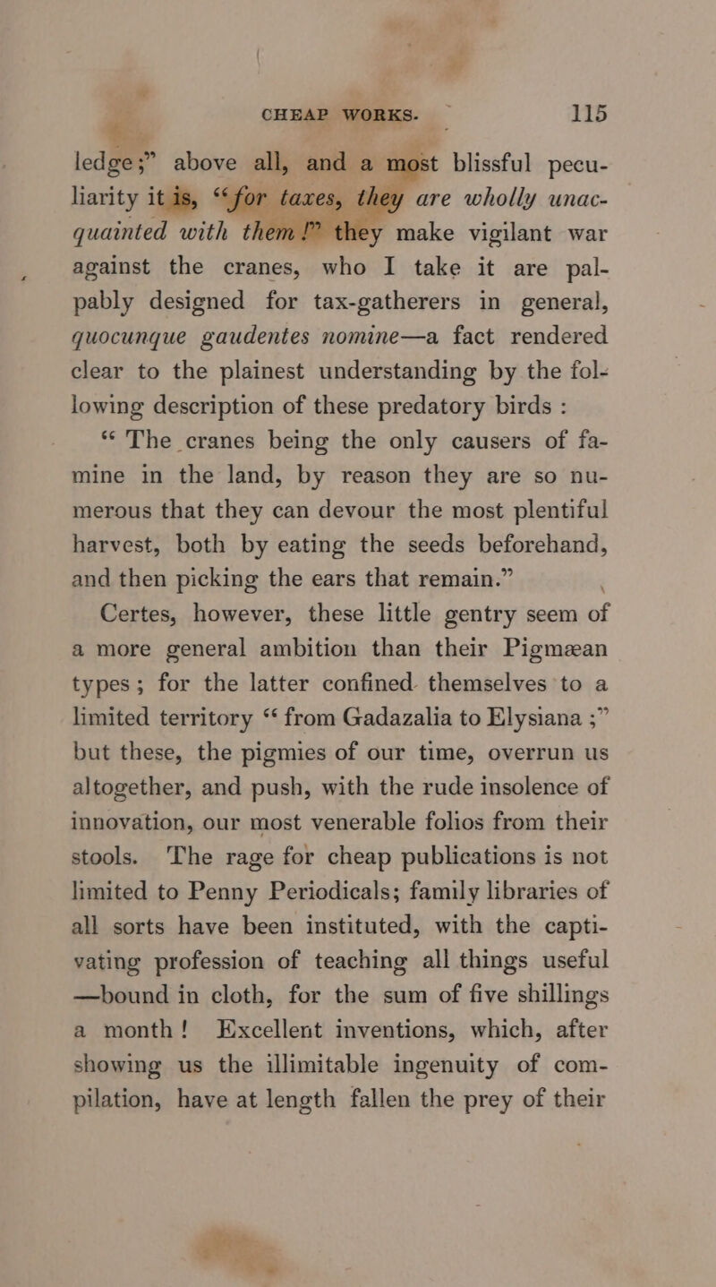 “ CHEAP WORKS. _ 115 $: 5 , ledge;” above all, and a most blissful pecu- liarity itis, “(for taxes, they are wholly unac- quainted with them!” they make vigilant war against the cranes, who I take it are pal- pably designed for tax-gatherers in general, quocunque gaudentes nomine—a fact rendered clear to the plainest understanding by the fol- lowing description of these predatory birds : ** The cranes being the only causers of fa- mine in the land, by reason they are so nu- merous that they can devour the most plentiful harvest, both by eating the seeds beforehand, and then picking the ears that remain.” . Certes, however, these little gentry seem of a more general ambition than their Pigmean types; for the latter confined themselves to a limited territory “ from Gadazalia to Elysiana ;” but these, the pigmies of our time, overrun us altogether, and push, with the rude insolence of innovation, our most venerable folios from their stools. The rage for cheap publications is not limited to Penny Periodicals; family libraries of all sorts have been instituted, with the capti- vating profession of teaching all things useful —bound in cloth, for the sum of five shillings a month! Excellent inventions, which, after showing us the illimitable ingenuity of com- pilation, have at length fallen the prey of their