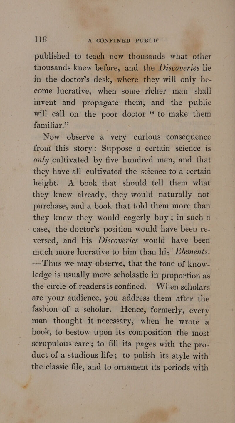 published to teach new thousands what other thousands knew before, and the Discoveries lie in the doctor’s desk, where they will only be- come lucrative, when some richer man shall invent and propagate them, and the public will call on the poor doctor ‘‘ to make them familiar.” . Now observe a very curious consequence from this story: Suppose a certain science is only cultivated by five hundred men, and that they have all cultivated the science to a certain height. A book that should tell them what they knew already, they would naturally not purchase, and a book that told them more than they knew they would eagerly buy ; in such a case, the doctor’s position would have been re- versed, and his Discoveries would have been much more lucrative to him than his Elements. —Thus we may observe, that the tone of know- ledge is usually more scholastic in proportion as the circle of readersis confined. When scholars are your audience, you address them after the fashion of a scholar. Hence, formerly, every man thought it necessary, when he wrote a book, to bestow upon its composition the most scrupulous care; to fill its pages with the pro- duct of a studious life; to polish its style with the classic file, and to ornament its periods with