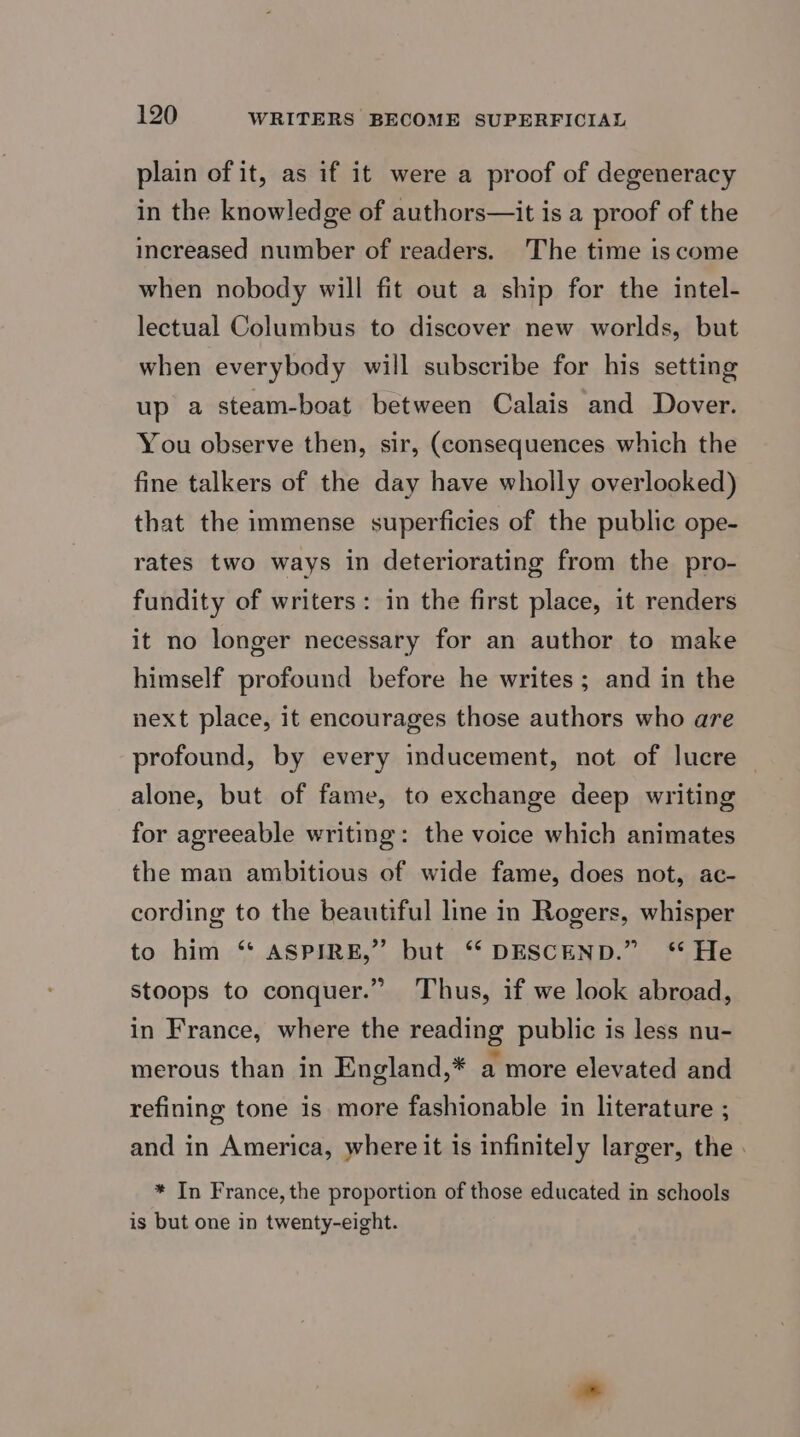 plain of it, as if it were a proof of degeneracy in the knowledge of authors—it is a proof of the increased number of readers. The time is come when nobody will fit out a ship for the intel- lectual Columbus to discover new worlds, but when everybody will subscribe for his setting up a steam-boat between Calais and Dover. You observe then, sir, (consequences which the fine talkers of the day have wholly overlooked) that the immense superficies of the public ope- rates two ways in deteriorating from the pro- fundity of writers: in the first place, it renders it no longer necessary for an author to make himself profound before he writes; and in the next place, it encourages those authors who are profound, by every inducement, not of lucre alone, but of fame, to exchange deep writing for agreeable writing: the voice which animates the man ambitious of wide fame, does not, ac- cording to the beautiful line in Rogers, whisper to him ‘* ASPIRE,” but “ DESCEND.” ‘* He stoops to conquer.” Thus, if we look abroad, in France, where the reading public is less nu- merous than in England,* a more elevated and refining tone is more fashionable in literature ; and in America, where it is infinitely larger, the . * In France, the proportion of those educated in schools is but one in twenty-eight.