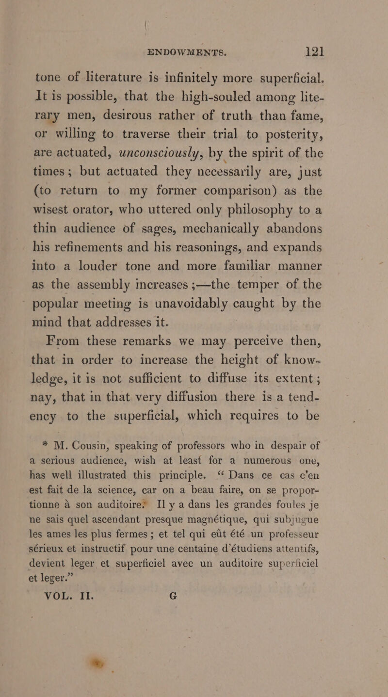 tone of literature is infinitely more superficial. It is possible, that the high-souled among lite- rary men, desirous rather of truth than fame, or willing to traverse their trial to posterity, are actuated, unconsciously, by the spirit of the times; but actuated they necessarily are, just (to return to my former comparison) as the wisest orator, who uttered only philosophy to a thin audience of sages, mechanically abandons his refinements and his reasonings, and expands into a louder tone and more familiar manner as the assembly increases ;—the temper of the _ popular meeting is unavoidably caught by the mind that addresses it. From these remarks we may perceive then, that in order to increase the height of know- ledge, it is not sufficient to diffuse its extent ; nay, that in that very diffusion there is a tend- ency to the superficial, which requires to be * M. Cousin, speaking of professors who in despair of a serious audience, wish at least for a numerous one, has well illustrated this principle. ‘‘ Dans ce cas c’en est fait de la science, car on a beau faire, on se propor- tionne 4 son auditoire. Il y a dans les grandes foules je ne sais quel ascendant presque magnétique, qui subjugue les ames les plus fermes ; et tel qui ett été un professeur sérieux et instructif pour une centaine d’étudiens attentifs, devient leger et superticiel avec un auditoire super‘iciel et leger.” VOL. II. G