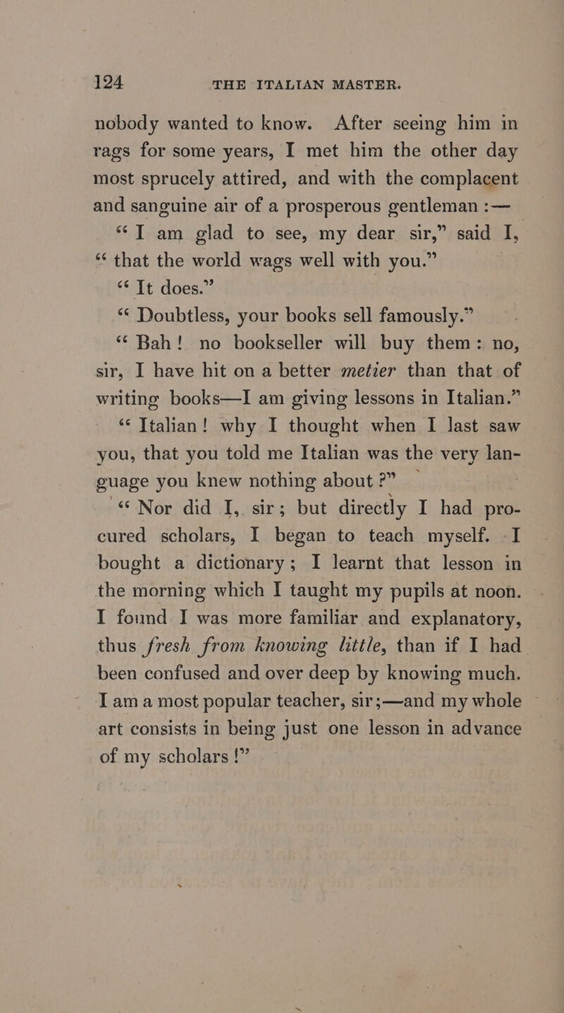nobody wanted to know. After seeing him in rags for some years, I met him the other day most sprucely attired, and with the complacent and sanguine air of a prosperous gentleman :— “Tam glad to see, my dear sir,” said I, ‘“‘ that the world wags well with you.” “* It does.” “* Doubtless, your books sell famously.” “Bah! no bookseller will buy them: no, sir, I have hit on a better metier than that of writing books—lI am giving lessons in Italian.” “ Ttalian! why I thought when I last saw you, that you told me Italian was the very lan- guage you knew nothing about ?” ) “Nor did I, sir; but directly I had pro- cured scholars, I began to teach myself. -I bought a dictionary; I learnt that lesson in the morning which I taught my pupils at noon. I found I was more familiar and explanatory, thus fresh from knowing little, than if I had been confused and over deep by knowing much. I ama most popular teacher, sir;—and my whole © art consists in being just one lesson in advance of my scholars !”