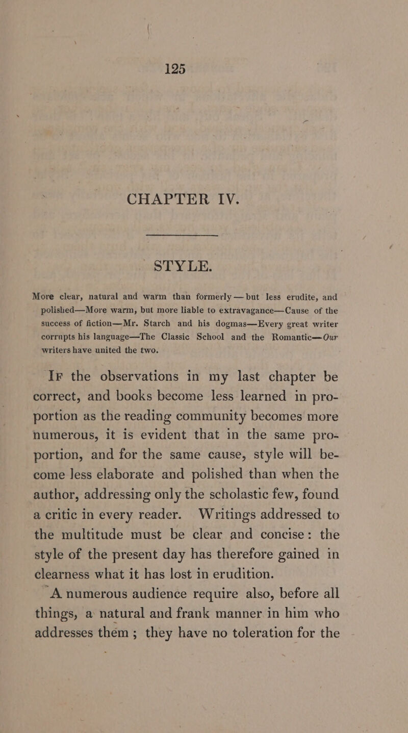 . CHAPTER IV. STY LE. More clear, natural and warm than formerly —but less erudite, and polished—More warm, but more liable to extravagance—Cause of the success of fiction—Mr. Starch and his dogmas—Every great writer corrupts his language—The Classic School and the Romantic—Our writers have united the two. Ir the observations in my last chapter be correct, and books become less learned in pro- portion as the reading community becomes more numerous, it is evident that in the same pro- portion, and for the same cause, style will be- come less elaborate and polished than when the author, addressing only the scholastic few, found a critic in every reader. Writings addressed to the multitude must be clear and concise: the style of the present day has therefore gained in clearness what it has lost in erudition. ~A numerous audience require also, before all things, a natural and frank manner in him who addresses them; they have no toleration for the
