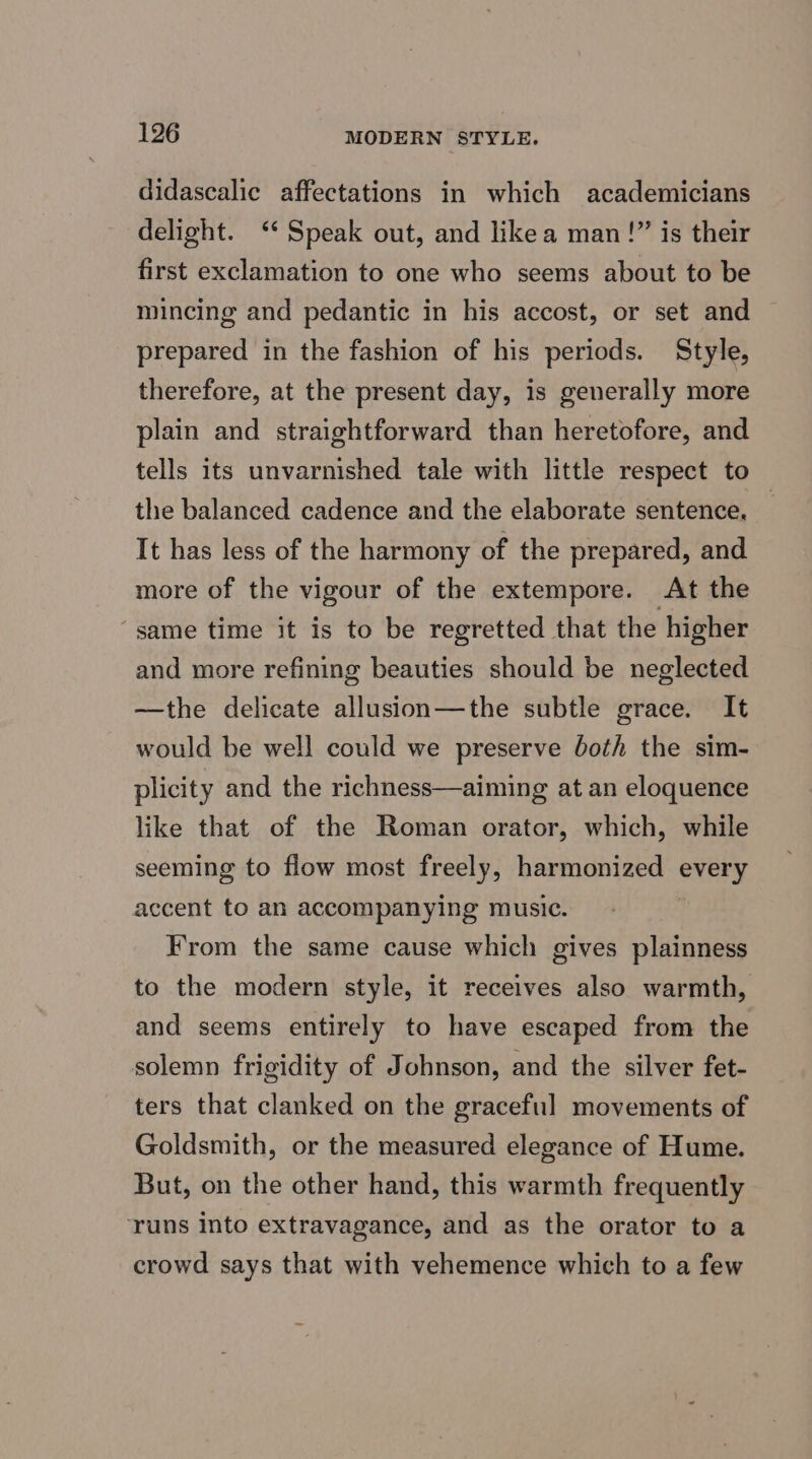 didascalic affectations in which academicians delight. ‘‘ Speak out, and likea man!” is their first exclamation to one who seems about to be mincing and pedantic in his accost, or set and prepared in the fashion of his periods. Style, therefore, at the present day, is generally more plain and straightforward than heretofore, and tells its unvarnished tale with little respect to the balanced cadence and the elaborate sentence, — It has less of the harmony of the prepared, and more of the vigour of the extempore. At the same time it is to be regretted that the higher and more refining beauties should be neglected —the delicate allusion—the subtle grace. It would be well could we preserve both the sim- plicity and the richness—aiming at an eloquence like that of the Roman orator, which, while seeming to flow most freely, bieeitlaa ses every accent to an accompanying music. From the same cause which gives plainness to the modern style, it receives also warmth, and seems entirely to have escaped from the solemn frigidity of Johnson, and the silver fet- ters that clanked on the graceful movements of Goldsmith, or the measured elegance of Hume. But, on the other hand, this warmth frequently runs Into extravagance, and as the orator to a crowd says that with vehemence which to a few