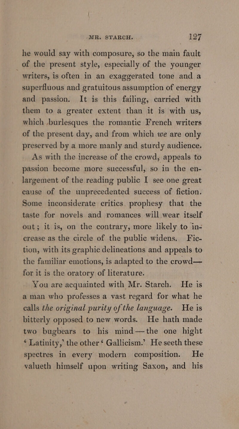 he would say with composure, so the main fault of the present style, especially of the younger writers, is often in an exaggerated tone and a superfluous and gratuitous assumption of energy and passion. It is this failing, carried with them to a greater extent than it is with us, which ,burlesques the romantic French writers of the present day, and from which we are only preserved by a more manly and sturdy audience. As with the increase of the crowd, appeals to passion become more successful, so in the en- largement of the reading public I see one great cause of the unprecedented success of fiction. Some inconsiderate critics. prophesy that the taste for novels and romances will wear itself out; it is, on the contrary, more likely to in- crease as the circle of the public widens. Fic- tion, with its graphic delineations and appeals to the familiar emotions, is adapted to the crowd— for it is the oratory of literature. You are acquainted with Mr. Starch. He is a man who professes a vast regard for what he calls the original purity of the language. He is bitterly opposed to new words. He hath made two bugbears to his mind—the one hight ‘ Latinity,’ the other ‘ Gallicism.’ He seeth these Spectres in every modern composition. He valueth himself upon writing Saxon, and his